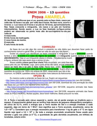 © Professor Rodrigo Penna – 2006 – ENEM 2006                           62


                          ENEM 2006 – 13 questões
                              Prova AMARELA
28. No Brasil, verifica-se que a Lua, quando esta na fase cheia, nasce por
volta das 18 horas e se põe por volta das 6 horas. Na fase nova, ocorre o
inverso: a Lua nasce às 6 horas e se põe às 18 horas, aproximadamente.
Nas fases crescente e minguante, ela nasce e se põe em horários
intermediários. Sendo assim, a Lua na fase ilustrada na figura acima
poderá ser observada no ponto mais alto de sua trajetória no céu por
volta de
A meia-noite.
B três horas da madrugada.
C nove horas da manha.
D meio-dia.
E seis horas da tarde.
                                          CORREÇÃO
       As fases da Lua são algo tão comum e presente na vida diária que deveriam fazer parte do
conhecimento comum e geral! Mas, já notei em sala de aula que não fazem...
       Existe um macete que identificam as fases crescente e minguante: a Lua é crescente quando
lembra a letra C (como é o caso da figura da questão) e é minguante quando lembra a letra D
(DECRESENTE). Veja a Lua minguando abaixo à direita... Simplesmente inverti
a figura, embora não seja assim que a vemos no céu.
       Nosso satélite cresce para ficar cheia! Pelo enunciado, em cada fase ela
passa pelo céu por 12 horas. Logo, para quem ainda não sabia, a Lua crescente
nasce ao meio dia e se põe à meia noite. Nesta fase, então, ela estará no
ponto mais alto (a pino) por volta das 18 h, ou seis da tarde. Sugiro olhar as
questões da sombra de 1999 e do eclipse de 2000, observando que não é tão
incomum, no ENEM, questões sobre os conceitos mais básicos da Astronomia.
                                OPÇÃO: E.
        Eu mesmo custei a entender as fases da Lua. Sugiro ver esquemas:
 - http://www.cdcc.sc.usp.br/cda/aprendendo-basico/fases-lunares/fases-lunares.htm (em 09/12/2006);
 - http://www.solarviews.com/cap/moon/vmoon2.htm (em 09/12/06, download de uma animação da visão
das fases da Lua VISTA DO HEMISFÉRIO NORTE);
 - http://www.harcourtschool.com/activity/moon_phases/ (em 09/12/06, esquema animado das fases
vistas do PÓLO NORTE);
 - http://home.hiwaay.net/~krcool/Astro/moon/moonphase/ (em 09/12/06, esquema animado das fases
vistas do PÓLO NORTE). Muitas opções, deve haver melhores. Basta procurar na rede.


31. A Terra e cercada pelo vácuo espacial e, assim, ela só perde energia ao irradiá-la para o
espaço. O aquecimento global que se verifica hoje decorre de pequeno desequilíbrio energético,
de cerca de 0,3 %, entre a energia que a Terra recebe do Sol e a energia irradiada a cada
                                  2
segundo, algo em torno de 1 W/m . Isso significa que a Terra acumula, anualmente, cerca de
        22                                                                        o
1,6 × 10 J. Considere que a energia necessária para transformar 1 kg de gelo a 0 C em água
                             5
líquida seja igual a 3,2 × 10 J. Se toda a energia acumulada anualmente fosse usada para
                               o
derreter o gelo nos pólos (a 0 C), a quantidade de gelo derretida anualmente, em trilhões de
toneladas, estaria entre
                                 www.fisicanovestibular
 