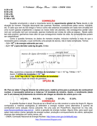 © Professor Rodrigo Penna – 2006 – ENEM 2006                             63
A 20 e 40.
B 40 e 60.
C 60 e 80.
D 80 e 100.
E 100 e 120.
                                               CORREÇÃO
        Questão envolvendo o atual e importante tema do aquecimento global da Terra devido à má
atuação do homem. Poluição decorrente das queimas: florestas, combustíveis pelos carros, indústria,
etc. O calor que vem do Sol chega à Terra e como não estamos encostados em nada nem envoltos em
uma nuvem gasosa englobando o espaço ao nosso redor (do planeta), não conseguimos perder calor
nem por condução nem por convecção, apenas irradiando por ondas de volta ao espaço. Nosso saldo
tem sido positivo: ganhamos mais calor do que conseguimos irradiar de volta. As conseqüências podem
ser catastróficas!
        Como a questão forneceu os dados de maneira simples, inclusive números a mais do que o
necessário para a solução, o que confundiu uma porção de alunos, não é nada complicada. Temos:
           22
 - 1,6 × 10 J de energia sobrando por ano;
           5
 - 3,2 × 10 J para derreter cada kg de gelo. Então:


                                                             energia total
                   massa de água derretida =
                                                       energia para derreter 1 kg
                          1
                        1, 6 .1022
                   m=               5
                                        = 0,5.1022−5 = 5, 0.1016 kg
                         3, 2 .10
                           2


      Mas, queremos a resposta em trilhões de toneladas! 1 ton = 10 3 kg. Trilhão = 10 12 .
      Assim, 1 trilhão de toneladas = 10 15 kg!
      Logo, 5.10 16 kg = 50.10 15 kg = 50 trilhões de toneladas !
      Envolve uma noção de ordem de grandeza.
                                                OPÇÃO: B.


49. Para se obter 1,5 kg do dióxido de urânio puro, matéria prima para a produção de combustível
nuclear, é necessário extrair-se e tratar-se 1,0 tonelada de minério. Assim, o rendimento (dado
em % em massa) do tratamento do minério ate chegar ao dióxido de urânio puro e de

                   A 0,10%.         B 0,15%.       C 0,20%.      D 1,5%.      E 2,0%.
                                               CORREÇÃO
       A questão Nuclear é atual. Discute-se se o Brasil vai ou não construir a usina de Angra III. Alguns
conhecidos e notórios ecologistas já defendem a energia nuclear como alternativa à queima de
combustível como solução menos poluente. Há uma aula em PowerPoint, disponível no meu site,
www.fisicanovestibular.xpg.com.br , sobre a geração de energia nuclear. Alguns links, para quem quer
saber mais sobre o tema, geração de energia nuclear, produção e enriquecimento de urânio, aplicações
diversas das radiações em vários ramos, etc:
 - CNEN, Comissão Nacional de Energia Nuclear, http://www.cnen.gov.br/default2.asp;
                                     www.fisicanovestibular
 