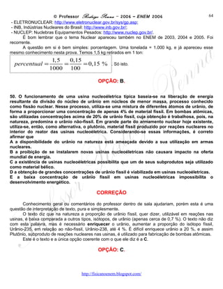 © Professor Rodrigo Penna – 2006 – ENEM 2006                             64
 - ELETRONUCLEAR: http://www.eletronuclear.gov.br/sys/gp.asp;
 - INB, Indústrias Nucleares do Brasil: http://www.inb.gov.br/;
 - NUCLEP: Nuclebras Equipamentos Pesados: http://www.nuclep.gov.br/.
       É bom lembrar que o tema Nuclear apareceu também no ENEM de 2003, 2004 e 2005. Foi
recorrente.
       A questão em si é bem simples: porcentagem. Uma tonelada = 1.000 kg, e já apareceu esse
mesmo conhecimento nesta prova. Temos 1,5 kg retirados em 1 ton:
                    1,5   0,15
 percentual =           =      = 0,15 % . Só isto.
                   1000 100
                                            OPÇÃO: B.

50. O funcionamento de uma usina nucleoéletrica típica baseia-se na liberação de energia
resultante da divisão do núcleo de urânio em núcleos de menor massa, processo conhecido
como fissão nuclear. Nesse processo, utiliza-se uma mistura de diferentes átomos de urânio, de
forma a proporcionar uma concentração de apenas 4% de material físsil. Em bombas atômicas,
são utilizadas concentrações acima de 20% de urânio físsil, cuja obtenção é trabalhosa, pois, na
natureza, predomina o urânio não-físsil. Em grande parte do armamento nuclear hoje existente,
utiliza-se, então, como alternativa, o plutônio, material físsil produzido por reações nucleares no
interior do reator das usinas nucleoéletrica. Considerando-se essas informações, é correto
afirmar que
A a disponibilidade do urânio na natureza está ameaçada devido a sua utilização em armas
nucleares.
B a proibição de se instalarem novas usinas nucleoéletricas não causara impacto na oferta
mundial de energia.
C a existência de usinas nucleoéletricas possibilita que um de seus subprodutos seja utilizado
como material bélico.
D a obtenção de grandes concentrações de urânio físsil é viabilizada em usinas nucleoéletricas.
E a baixa concentração de urânio físsil em usinas nucleoéletricas impossibilita o
desenvolvimento energético.

                                           CORREÇÃO

       Conhecimento geral ou comentários do professor dentro de sala ajudariam, porém esta é uma
questão de interpretação de texto, pura e simplesmente.
       O texto diz que na natureza a proporção de urânio físsil, quer dizer, utilizável em reações nas
usinas, é baixa comparada a outros tipos, isótopos, de urânio (apenas cerca de 0,7 %). O texto não diz
com esta palavra, mas é necessário enriquecer o urânio, aumentar a proporção do isótopo físsil,
Urânio-235, em relação ao não-físsil, Urânio-238, até 4 %. É difícil enriquece urânio a 20 %, e assim
Plutônio, subproduto de reações nucleares nas usinas, é utilizado para fabricação de bombas atômicas.
       Este é o texto e a única opção coerente com o que ele diz é a C.

                                            OPÇÃO: C.



                                    www.fisicanovestibular
 