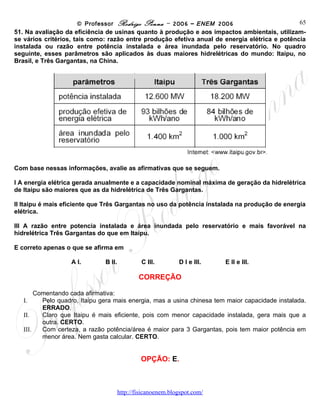 © Professor Rodrigo Penna – 2006 – ENEM 2006                         65
51. Na avaliação da eficiência de usinas quanto à produção e aos impactos ambientais, utilizam-
se vários critérios, tais como: razão entre produção efetiva anual de energia elétrica e potência
instalada ou razão entre potência instalada e área inundada pelo reservatório. No quadro
seguinte, esses parâmetros são aplicados às duas maiores hidrelétricas do mundo: Itaipu, no
Brasil, e Três Gargantas, na China.




Com base nessas informações, avalie as afirmativas que se seguem.

I A energia elétrica gerada anualmente e a capacidade nominal máxima de geração da hidrelétrica
de Itaipu são maiores que as da hidrelétrica de Três Gargantas.

II Itaipu é mais eficiente que Três Gargantas no uso da potência instalada na produção de energia
elétrica.

III A razão entre potencia instalada e área inundada pelo reservatório e mais favorável na
hidrelétrica Três Gargantas do que em Itaipu.

E correto apenas o que se afirma em

                   A I.        B II.         C III.     D I e III.       E II e III.

                                            CORREÇÃO

        Comentando cada afirmativa:
   I.     Pelo quadro, Itaipu gera mais energia, mas a usina chinesa tem maior capacidade instalada.
          ERRADO.
   II.    Claro que Itaipu é mais eficiente, pois com menor capacidade instalada, gera mais que a
          outra. CERTO.
   III.   Com certeza, a razão potência/área é maior para 3 Gargantas, pois tem maior potência em
          menor área. Nem gasta calcular. CERTO.


                                            OPÇÃO: E.



                                       www.fisicanovestibular
 