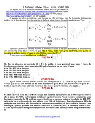 © Professor Rodrigo Penna – 2006 – ENEM 2006                              67
        Eis alguns links que explicam e ensinam a fazer até com garrafas PET:
 - http://www.setelombas.com.br/2006/04/20/bomba-carneiro/ em 09/12/2006;
 - http://www.feiradeciencias.com.br/sala07/07_57.asp em 09/12/2006;
 - http://www.schou.dk/animation/ em 09/12/2006;
        A questão envolve a eficiência, cuja fórmula eu não conhecia, mas foi fornecida. Calculamos
então a partir do máximo e do mínimo volume da fonte e bombeado, fornecidos pela tabela. Veja:
                                                     2
                                   H vb    120
                            ε1 =    x = 4.
                                   h vf    720
                                               = 0, 66 = 66 %
                                                    180
                                                     3
                                                     21
                                   H vb     210
                            ε2=     x = 4.
                                   h vf    1200
                                                = 0, 7 = 70 %

                                            300
                                                     30
      Note que usamos os valores máximo e mínimo da vazão e da água bombeada, e encontramos
um rendimento entre 66,6 e 70 %. O que não é nada, nada ruim, pelo contrário, pois gasta-se
energia da própria queda d’água, e não elétrica ou combustível!
      Então, o carneiro é ecológico e rende bem!
                                             OPÇÃO: E.

53. Se, na situação apresentada, H = 5 × h, então, é mais provável que, apos 1 hora de
funcionamento ininterrupto, o carneiro hidráulico bombeie para a caixa d´água
A de 70 a 100 litros de água.
B de 75 a 210 litros de água.
C de 80 a 220 litros de água.
D de 100 a 175 litros de água.
E de 110 a 240 litros de água.
                                            CORREÇÃO
      Agora, vamos consultar a tabela: não há uma linha para h/H = 1/5 . Deve ser algo entre 1/6 e 1/4 .
Vemos que isto dá um mínimo de 80 litros bombeados para 1/6 e um máximo de 210 para 1/4 .
Então, é algum valor neste intervalo, maior que 80 e menor que 210. Só resta uma opção...
                                             OPÇÃO: D.

54. Não é nova a idéia de se extrair energia dos oceanos aproveitando-se a diferença das marés
alta e baixa. Em 1967, os franceses instalaram a primeira usina “maré-motriz”, construindo uma
barragem equipada de 24 turbinas, aproveitando-se a potência máxima instalada de 240 MW,
suficiente para a demanda de uma cidade com 200 mil habitantes. Aproximadamente 10% da
potência total instalada são demandados pelo consumo residencial. Nessa cidade francesa, aos
domingos, quando parcela dos setores industrial e comercial pára, a demanda diminui 40%.
Assim, a produção de energia correspondente à demanda aos domingos será atingida mantendo-
se


                                     www.fisicanovestibular
 