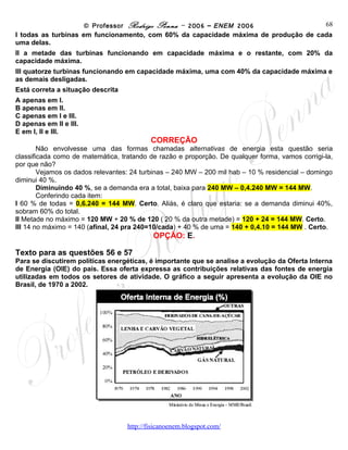 © Professor Rodrigo Penna – 2006 – ENEM 2006              68
I todas as turbinas em funcionamento, com 60% da capacidade máxima de produção de cada
uma delas.
II a metade das turbinas funcionando em capacidade máxima e o restante, com 20% da
capacidade máxima.
III quatorze turbinas funcionando em capacidade máxima, uma com 40% da capacidade máxima e
as demais desligadas.
Está correta a situação descrita
A apenas em I.
B apenas em II.
C apenas em I e III.
D apenas em II e III.
E em I, II e III.
                                          CORREÇÃO
        Não envolvesse uma das formas chamadas alternativas de energia esta questão seria
classificada como de matemática, tratando de razão e proporção. De qualquer forma, vamos corrigi-la,
por que não?
        Vejamos os dados relevantes: 24 turbinas – 240 MW – 200 mil hab – 10 % residencial – domingo
diminui 40 %.
        Diminuindo 40 %, se a demanda era a total, baixa para 240 MW – 0,4.240 MW = 144 MW.
        Conferindo cada item:
I 60 % de todas = 0,6.240 = 144 MW. Certo. Aliás, é claro que estaria: se a demanda diminui 40%,
sobram 60% do total.
II Metade no máximo = 120 MW + 20 % de 120 ( 20 % da outra metade) = 120 + 24 = 144 MW. Certo.
III 14 no máximo = 140 (afinal, 24 pra 240=10/cada) + 40 % de uma = 140 + 0,4.10 = 144 MW . Certo.
                                           OPÇÃO: E.

Texto para as questões 56 e 57
Para se discutirem políticas energéticas, é importante que se analise a evolução da Oferta Interna
de Energia (OIE) do país. Essa oferta expressa as contribuições relativas das fontes de energia
utilizadas em todos os setores de atividade. O gráfico a seguir apresenta a evolução da OIE no
Brasil, de 1970 a 2002.




                                   www.fisicanovestibular
 