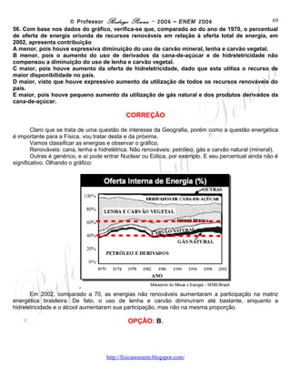 © Professor Rodrigo Penna – 2006 – ENEM 2006                     69
56. Com base nos dados do gráfico, verifica-se que, comparado ao do ano de 1970, o percentual
de oferta de energia oriunda de recursos renováveis em relação à oferta total de energia, em
2002, apresenta contribuição
A menor, pois houve expressiva diminuição do uso de carvão mineral, lenha e carvão vegetal.
B menor, pois o aumento do uso de derivados da cana-de-açúcar e de hidreletricidade não
compensou a diminuição do uso de lenha e carvão vegetal.
C maior, pois houve aumento da oferta de hidreletricidade, dado que esta utiliza o recurso de
maior disponibilidade no país.
D maior, visto que houve expressivo aumento da utilização de todos os recursos renováveis do
país.
E maior, pois houve pequeno aumento da utilização de gás natural e dos produtos derivados da
cana-de-açúcar.

                                            CORREÇÃO

        Claro que se trata de uma questão de interesse da Geografia, porém como a questão energética
é importante para a Física, vou tratar desta e da próxima.
        Vamos classificar as energias e observar o gráfico.
        Renováveis: cana, lenha e hidrelétrica. Não renováveis: petróleo, gás e carvão natural (mineral).
        Outras é genérico, e aí pode entrar Nuclear ou Eólica, por exemplo. E seu percentual ainda não é
significativo. Olhando o gráfico:




       Em 2002, comparado a 70, as energias não renováveis aumentaram a participação na matriz
energética brasileira. De fato, o uso de lenha e carvão diminuíram até bastante, enquanto a
hidreletricidade e o álcool aumentaram sua participação, mas não na mesma proporção.

                                             OPÇÃO: B.




                                     www.fisicanovestibular
 