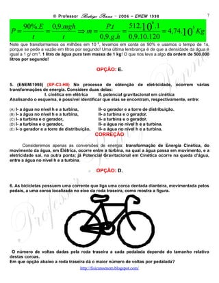 © Professor Rodrigo Penna – 2006 – ENEM 1998                         7
                                                                            6
   90%.E 0,9.mgh       P.t     512.10 .1
P=      =        ⇒m=         =           = 4,74.10 Kg
                                                  5

     t       t       0,9.g .h 0,9.10.120
Note que transformamos os milhões em 10 6, levamos em conta os 90% e usamos o tempo de 1s,
porque se pede a vazão em litros por segundo! Uma última lembrança é de que a densidade da água é
igual a 1 g/ cm 3. 1 litro de água pura tem massa de 1 kg! O que nos leva a algo da ordem de 500.000
litros por segundo!

                                                OPÇÃO: E.

5. No processo de obtenção de eletricidade, ocorrem várias transformações de energia.
Considere duas delas:
                I. cinética em elétrica    II. potencial gravitacional em cinética
Analisando o esquema, é possível identificar que elas se encontram, respectivamente, entre:

(A)   I- a água no nível h e a turbina,         II- o gerador e a torre de distribuição.
(B)   I- a água no nível h e a turbina,         II- a turbina e o gerador.
(C)   I- a turbina e o gerador,                 II- a turbina e o gerador.
(D)   I- a turbina e o gerador,                 II- a água no nível h e a turbina.
(E)   I- o gerador e a torre de distribuição,   II- a água no nível h e a turbina.
                                                CORREÇÃO

       Consideremos apenas as conversões de energia: transformação de Energia Cinética, do
movimento da água, em Elétrica, ocorre entre a turbina, na qual a água passa em movimento, e a
eletricidade sai, na outra ponta; já Potencial Gravitacional em Cinética ocorre na queda d’água,
entre a água no nível h e a turbina.

                                                OPÇÃO: D.

6. As bicicletas possuem uma corrente que liga uma coroa dentada dianteira, movimentada pelos
pedais, a uma coroa localizada no eixo da roda traseira, como mostra a figura.




O número de voltas dadas pela roda traseira a cada pedalada depende do tamanho relativo
destas coroas.
Em que opção abaixo a roda traseira dá o maior número de voltas por pedalada?
                                       www.fisicanovestibular
 