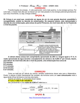 © Professor Rodrigo Penna – 2006 – ENEM 2006                              71
                                           CORREÇÃO
       Transformações de energia... A vela queimando, como toda queima, é uma energia química. Por
outro lado, a massa mais alta que vai descer por ser mais pesada é uma energia potencial gravitacional,
que induz movimento, ou seja, energia cinética.
                                            OPÇÃO: A.

60. Eclusa é um canal que, construído em águas de um rio com grande desnível, possibilita a
navegabilidade, subida ou descida de embarcações. No esquema abaixo, esta representada a
descida de uma embarcação, pela eclusa do porto Primavera, do nível mais alto do rio Paraná ate
o nível da jusante.




      A câmara dessa eclusa tem comprimento aproximado de 200 m e largura igual a 17 m. A
                                                                            3
vazão aproximada da água durante o esvaziamento da câmara e de 4.200 m por minuto. Assim,
para descer do nível mais alto ate o nível da jusante, uma embarcação leva cerca de
A 2 minutos.
B 5 minutos.
C 11 minutos.
D 16 minutos.
E 21 minutos.
                                           CORREÇÃO
      Como se trata de um cálculo de volume, também poderíamos deixar esta para a Matemática.
Porém, a eclusa é muito interessante! Na verdade, ela funciona como um vaso comunicante onde a
água tende a ficar do mesmo nível dos dois lados.
      Quanto ao volume, as dimensões foram dadas:
      V = a.b.c = 200.17.20 = 68.000 m3 .
      Isto, esvaziando a uma vazão de 4.200 m3 / min leva a :
                                                  340
                                   volume 68000
                         tempo =          =      = 16,19 16 min
                                    vazão   4200
                                                   21

                                            OPÇÃO: D.
                                    www.fisicanovestibular
 