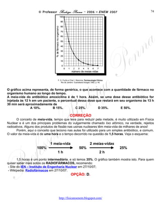 © Professor Rodrigo Penna – 2006 – ENEM 2007                              74




                                   F. D. Fuchs e Cher l. Wannma. Farmacologia Clínica.
                                       Rio de Janeiro: Guanabara Koogan,1992, p. 40.



O gráfico acima representa, de forma genérica, o que acontece com a quantidade de fármaco no
organismo humano ao longo do tempo.
A meia-vida do antibiótico amoxicilina é de 1 hora. Assim, se uma dose desse antibiótico for
injetada às 12 h em um paciente, o percentual dessa dose que restará em seu organismo às 13 h
30 min será aproximadamente de
                A 10%.       B 15%.         C 25%.        D 35%.         E 50%.

                                                CORREÇÃO
       O conceito de meia-vida, tempo que leva para reduzir pela metade, é muito utilizado em Física
Nuclear e é um dos principais problemas do vulgarmente chamado lixo atômico, na verdade, rejeitos
radioativos. Alguns dos produtos de fissão nas usinas nucleares têm meia-vida de milhares de anos!
       Porém, aqui o conceito que leciono nas aulas foi utilizado para um simples antibiótico, e comum.
O valor da meia-vida é de uma hora e o tempo decorrido na questão de 1,5 horas. Veja o esquema:

                              1 meia-vida                              2 meias-vidas
                    100%                                  50%                            25%
                                   1h                                            2h

       1,5 horas é um ponto intermediário, e só temos 35%. O gráfico também mostra isto. Para quem
quiser saber mais sobre os RADIOFÁRMACOS, recomendo:
- Site do IEN – Instituto de Engenharia Nuclear em 27/10/07;
- Wikipedia: Radiofármacos em 27/10/07.
                                                 OPÇÃO: D.




                                    www.fisicanovestibular
 