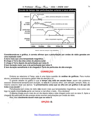 © Professor Rodrigo Penna – 2006 – ENEM 2007                           76




                                    Internet: <www.sec.noaa.gov> (com adaptações).



Considerando-se o gráfico, é correto afirmar que a perturbação por ondas de rádio geradas em
uma explosão solar
A dura mais que uma tempestade magnética.
B chega à Terra dez dias antes do plasma solar.
C chega à Terra depois da perturbação por raios X.
D tem duração maior que a da perturbação por raios X.
E tem duração semelhante à da chegada à Terra de partículas de alta energia.

                                              CORREÇÃO

       Embora se relacione à Física, esta é uma típica questão de análise de gráficos. Para muitos
alunos, ansiedade e nervosismo geram falta de atenção e aí...
       O grande detalhe do gráfico é que o tempo não está em escala linear: assim não podemos
associar diretamente tamanho com duração, no eixo X. É preciso olhar, com atenção, sempre. Aliás, eu
mesmo costumo dizer aos alunos: “a primeiríssima coisa que se olha em um gráfico é do que ele
trata e sua escala”.
       Perturbações por ondas de rádio não duram mais que tempestades magnéticas, mas como veio
logo na opção inicial muita gente vai marcar e mal olhar o resto... Eis a lerdeza!
       O plasma chega pouco mais de um dia depois delas e elas chegam junto com os raios X. Após a
chegada de partículas de alta energia ainda ocorrem perturbações por ondas de rádio.
       Mas, elas claramente duram mais que os raios X.

                                                OPÇÃO: D.




                                   www.fisicanovestibular
 