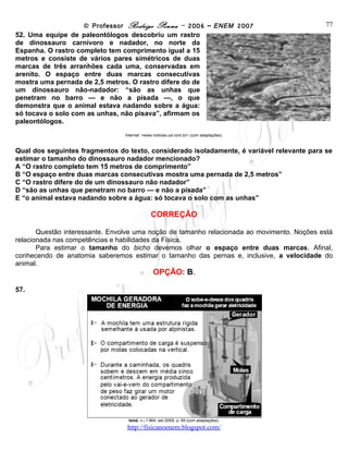 © Professor Rodrigo Penna – 2006 – ENEM 2007                        77
52. Uma equipe de paleontólogos descobriu um rastro
de dinossauro carnívoro e nadador, no norte da
Espanha. O rastro completo tem comprimento igual a 15
metros e consiste de vários pares simétricos de duas
marcas de três arranhões cada uma, conservadas em
arenito. O espaço entre duas marcas consecutivas
mostra uma pernada de 2,5 metros. O rastro difere do de
um dinossauro não-nadador: “são as unhas que
penetram no barro — e não a pisada —, o que
demonstra que o animal estava nadando sobre a água:
só tocava o solo com as unhas, não pisava”, afirmam os
paleontólogos.
                                Internet: <www.noticias.uol.com.br> (com adaptações).



Qual dos seguintes fragmentos do texto, considerado isoladamente, é variável relevante para se
estimar o tamanho do dinossauro nadador mencionado?
A “O rastro completo tem 15 metros de comprimento”
B “O espaço entre duas marcas consecutivas mostra uma pernada de 2,5 metros”
C “O rastro difere do de um dinossauro não nadador”
D “são as unhas que penetram no barro — e não a pisada”
E “o animal estava nadando sobre a água: só tocava o solo com as unhas”

                                             CORREÇÃO

       Questão interessante. Envolve uma noção de tamanho relacionada ao movimento. Noções está
relacionada nas competências e habilidades da Física.
       Para estimar o tamanho do bicho devemos olhar o espaço entre duas marcas. Afinal,
conhecendo de anatomia saberemos estimar o tamanho das pernas e, inclusive, a velocidade do
animal.
                                               OPÇÃO: B.

57.




                                 Istoé, n.o 1.864, set./2005, p. 69 (com adaptações).

                                 www.fisicanovestibular
 