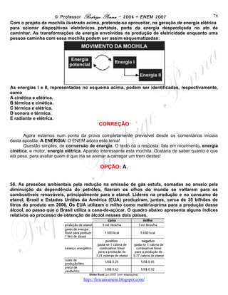 © Professor Rodrigo Penna – 2006 – ENEM 2007                         78
Com o projeto de mochila ilustrado acima, pretende-se aproveitar, na geração de energia elétrica
para acionar dispositivos eletrônicos portáteis, parte da energia desperdiçada no ato de
caminhar. As transformações de energia envolvidas na produção de eletricidade enquanto uma
pessoa caminha com essa mochila podem ser assim esquematizadas:




As energias I e II, representadas no esquema acima, podem ser identificadas, respectivamente,
como
A cinética e elétrica.
B térmica e cinética.
C térmica e elétrica.
D sonora e térmica.
E radiante e elétrica.
                                             CORREÇÃO

       Agora estamos num ponto da prova completamente previsível desde os comentários iniciais
desta apostila: A ENERGIA! O ENEM adora este tema!
       Questão simples, de conversão de energia. O texto dá a resposta: fala em movimento, energia
cinética, e motor, energia elétrica. Aparato interessante esta mochila. Gostaria de saber quanto é que
ela pesa, para avaliar quem é que iria se animar a carregar um trem destes!

                                              OPÇÃO: A.


58. As pressões ambientais pela redução na emissão de gás estufa, somadas ao anseio pela
diminuição da dependência do petróleo, fizeram os olhos do mundo se voltarem para os
combustíveis renováveis, principalmente para o etanol. Líderes na produção e no consumo de
etanol, Brasil e Estados Unidos da América (EUA) produziram, juntos, cerca de 35 bilhões de
litros do produto em 2006. Os EUA utilizam o milho como matéria-prima para a produção desse
álcool, ao passo que o Brasil utiliza a cana-de-açúcar. O quadro abaixo apresenta alguns índices
relativos ao processo de obtenção de álcool nesses dois países.




                                      Globo Rural, jun./2007 (com adaptações).

                                    www.fisicanovestibular
 