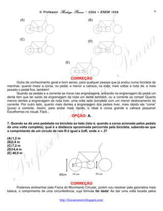 © Professor Rodrigo Penna – 2006 – ENEM 1998                           8

        (A)                                          (B)




        (C)                                          (D)




                                      (E)




                                            CORREÇÃO
      Outra de conhecimento geral e bom senso, para qualquer pessoa que já andou numa bicicleta de
marchas: quanto maior a coroa, no pedal, e menor a catraca, na roda, mais voltas a roda dá, e mais
pesado o pedal fica, também!
      Quando se pedala e a corrente se move nas engrenagens, entrando na engrenagem do pedal um
dente tem que ter saído da engrenagem da roda um dente também, ou a corrente se rompe! Quanto
menos dentes a engrenagem da roda tiver, uma volta será completa com um menor deslocamento da
corrente. Por outro lado, quanto mais dentes a engrenagem dos pedais tiver, mais rápido ela “come”
(puxa) a corrente. Assim, para andar mais rápido, o ideal é coroa grande e catraca pequena!
Escolhemos no visual. Fácil...
                                            OPÇÃO: A.

7. Quando se dá uma pedalada na bicicleta ao lado (isto é, quando a coroa acionada pelos pedais
dá uma volta completa), qual é a distância aproximada percorrida pela bicicleta, sabendo-se que
o comprimento de um círculo de raio R é igual a 2πR, onde π ≈ 3?

(A) 1,2 m
(B) 2,4 m
(C) 7,2 m
(D)14,4 m
(E) 48,0 m




                                  80cmcm 10 cm
                                     0                     30 cm


                                            CORREÇÃO
      Podemos embrenhar pela Física do Movimento Circular, porém vou resolver pela geometria mais
básica, o comprimento de uma circunferência, cuja fórmula foi dada! Ao dar uma volta tocada pelos

                                  www.fisicanovestibular
 
