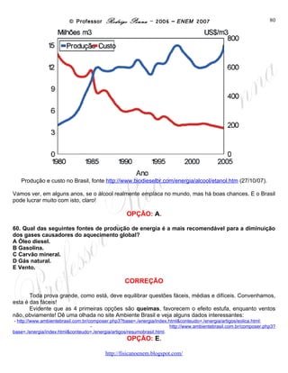 © Professor Rodrigo Penna – 2006 – ENEM 2007                                          80




   Produção e custo no Brasil, fonte http://www.biodieselbr.com/energia/alcool/etanol.htm (27/10/07).

Vamos ver, em alguns anos, se o álcool realmente emplaca no mundo, mas há boas chances. E o Brasil
pode lucrar muito com isto, claro!

                                                   OPÇÃO: A.

60. Qual das seguintes fontes de produção de energia é a mais recomendável para a diminuição
dos gases causadores do aquecimento global?
A Óleo diesel.
B Gasolina.
C Carvão mineral.
D Gás natural.
E Vento.

                                                   CORREÇÃO

       Toda prova grande, como está, deve equilibrar questões fáceis, médias e difíceis. Convenhamos,
esta é das fáceis!
       Evidente que as 4 primeiras opções são queimas, favorecem o efeito estufa, enquanto ventos
não, obviamente! Dê uma olhada no site Ambiente Brasil e veja alguns dados interessantes:
- http://www.ambientebrasil.com.br/composer.php3?base=./energia/index.html&conteudo=./energia/artigos/eolica.html;
-
http://www.ambientebrasil.com.br/composer.php3?base=./energia/index.html&conteudo=./energia/artigos/resumobrasil.html.
                                                    OPÇÃO: E.

                                          www.fisicanovestibular
 