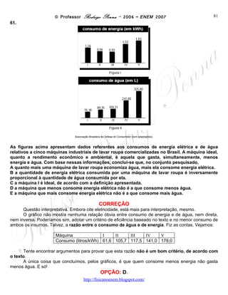 © Professor Rodrigo Penna – 2006 – ENEM 2007                           81
61.




                               Associação Brasileira de Defesa do Consumidor (com adaptações).



As figuras acima apresentam dados referentes aos consumos de energia elétrica e de água
relativos a cinco máquinas industriais de lavar roupa comercializadas no Brasil. A máquina ideal,
quanto a rendimento econômico e ambiental, é aquela que gasta, simultaneamente, menos
energia e água. Com base nessas informações, conclui-se que, no conjunto pesquisado,
A quanto mais uma máquina de lavar roupa economiza água, mais ela consome energia elétrica.
B a quantidade de energia elétrica consumida por uma máquina de lavar roupa é inversamente
proporcional à quantidade de água consumida por ela.
C a máquina I é ideal, de acordo com a definição apresentada.
D a máquina que menos consome energia elétrica não é a que consome menos água.
E a máquina que mais consome energia elétrica não é a que consome mais água.

                                                  CORREÇÃO
      Questão interpretativa. Embora cite eletricidade, está mais para interpretação, mesmo.
      O gráfico não mostra nenhuma relação óbvia entre consumo de energia e de água, nem direta,
nem inversa. Poderíamos sim, adotar um critério de eficiência baseado no texto e no menor consumo de
ambos os insumos. Talvez, a razão entre o consumo de água e de energia. Fiz as contas. Vejamos:

                     Máquina              I    II    III   IV    V
                     Consumo (litros/kWh) 61,6 105,7 117,5 141,0 178,0

      Tente encontrar argumentos para provar que esta razão não é um bom critério, de acordo com
o texto.
      A única coisa que concluímos, pelos gráficos, é que quem consome menos energia não gasta
menos água. E só!
                                                   OPÇÃO: D.
                                      www.fisicanovestibular
 