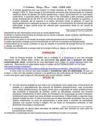 © Professor Rodrigo Penna – 2006 – ENEM 2008                                            86
      5. A energia geotérmica tem sua origem no núcleo derretido da Terra, onde as temperaturas
         atingem
         4.000 ºC. Essa energia é primeiramente produzida pela decomposição de materiais radiativos
         dentro do planeta. Em fontes geotérmicas, a água, aprisionada em um reservatório
         subterrâneo, é aquecida pelas rochas ao redor e fica submetida a altas pressões, podendo
         atingir temperaturas de até 370 ºC sem entrar em ebulição. Ao ser liberada na superfície, à
         pressão ambiente, ela se vaporiza e se resfria, formando fontes ou gêiseres. O vapor de
         poços geotérmicos é separado da água e é utilizado no funcionamento de turbinas para gerar
         eletricidade. A água quente pode ser utilizada para aquecimento direto ou em usinas de
         dessalinização.
                                                                       Roger A. Hinrichs e Merlin Kleinbach. Energia e
                                                                        meio ambiente. Ed. ABDR (com adaptações).
Depreende-se das informações acima que as usinas geotérmicas
A utilizam a mesma fonte primária de energia que as usinas nucleares, sendo, portanto, semelhantes os
riscos decorrentes de ambas.
B funcionam com base na conversão de energia potencial gravitacional em energia térmica.
C podem aproveitar a energia química transformada em térmica no processo de dessalinização.
D assemelham-se às usinas nucleares no que diz respeito à conversão de energia térmica em cinética
e, depois, em elétrica.
E transformam inicialmente a energia solar em energia cinética e, depois, em energia térmica.

                                           CORREÇÃO

        Falar da Energia Nuclear, no ENEM, não é novidade. E a Geotérmica é uma das energias
alternativas muito citadas pelos verdes, até aproveitada nos países que a possuem em escala
comercialmente viável. Lembro-me de uma reportagem (com vídeo) no Jornal Nacional sobre isto,
neste ano... Recomendo um vídeo básico sobre a nuclear, da ELETRONUCLEAR, no YouTube:
http://www.youtube.com/watch?v=p1OFiEyd7HQ&eurl=http://www.eletronuclear.gov.br/professores/detal
he_video.php?id_video=2 .
        A única coisa em comum das duas energias é transformar calor em eletricidade. Só que, na
nuclear, o calor vem das reações nucleares e na geotérmica das profundezas da Terra! E ambas usam
o calor para gerar vapor d’água em alta pressão para mover turbinas: cinética!
                                           OPÇÃO: D.


      6. Um dos insumos energéticos que volta a ser considerado como opção para o fornecimento de
         petróleo é o aproveitamento das reservas de folhelhos pirobetuminosos, mais conhecidos
         como xistos pirobetuminosos. As ações iniciais para a exploração de xistos pirobetuminosos
         são anteriores à exploração de petróleo, porém as dificuldades inerentes aos diversos
         processos, notadamente os altos custos de mineração e de recuperação de solos minerados,
         contribuíram para impedir que essa atividade se expandisse. O Brasil detém a segunda maior
         reserva mundial de xisto. O xisto é mais leve que os óleos derivados de petróleo, seu uso não
         implica investimento na troca de equipamentos e ainda reduz a emissão de particulados
         pesados, que causam fumaça e fuligem. Por ser fluido em temperatura ambiente, é mais
         facilmente manuseado e armazenado.
                                                                  Internet: <www2.petrobras.com.br> (com adaptações).
        A substituição de alguns óleos derivados de petróleo pelo óleo derivado do xisto pode ser
        conveniente por motivos
A ambientais: a exploração do xisto ocasiona pouca interferência no solo e no subsolo.

                                    www.fisicanovestibular
 