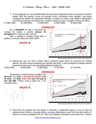 © Professor Rodrigo Penna – 2006 – ENEM 2008                                88
      7. A racionalização do uso da eletricidade faz parte dos programas oficiais do governo brasileiro
         desde 1980. No entanto, houve um período crítico, conhecido como “apagão”, que exigiu
         mudanças de hábitos da população brasileira e resultou na maior, mais rápida e significativa
         economia de energia. De acordo com o gráfico, conclui-se que o “apagão” ocorreu no biênio
A 1998-1999.     B 1999-2000.        C 2000-2001.       D 2001-2002.        E 2002-2003.

                                            CORREÇÃO
       Eis o APAGÃO! De fato, a economia de
energia foi rápida e grande porque foi
obrigatória! Aí, não tem jeito, mesmo!
       Mas, a questão é simples, basta olhar o
gráfico: o consumo baixa em 2000 e 2001.

                 OPÇÃO: E.




      8. Observa-se que, de 1975 a 2005, houve aumento quase linear do consumo de energia
        elétrica. Se essa mesma tendência se mantiver até 2035, o setor energético brasileiro deverá
        preparar-se para suprir uma demanda total aproximada de
A 405 GWh.         B 445 GWh.        C 680 GWh.         D 750 GWh.        E 775 GWh.

                                            CORREÇÃO
      Novamente, a resposta está no gráfico.
Em 30 anos, 75 a 2005, o aumento foi de 305.
Mais 30 anos, até 2035, mais 305 com 375 que
já tem dão 680 ! Afinal, como o texto diz, é um
aumento linear...
                                                           ΔE = 375-70 = 305
                 OPÇÃO: C.




      9. Uma fonte de energia que não agride o ambiente, é totalmente segura e usa um tipo de
         matéria-prima infinita é a energia eólica, que gera eletricidade a partir da força dos ventos. O
         Brasil é um país privilegiado por ter o tipo de ventilação necessária para produzi-la. Todavia,
         ela é a menos usada na matriz energética brasileira. O Ministério de Minas e Energia estima
         que as turbinas eólicas produzam apenas 0,25% da energia consumida no país. Isso ocorre
                                    www.fisicanovestibular
 