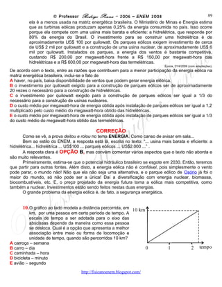 © Professor Rodrigo Penna – 2006 – ENEM 2008                           89
          porque ela compete com uma usina mais barata e eficiente: a hidrelétrica, que responde por
          80% da energia do Brasil. O investimento para se construir uma hidrelétrica é de
          aproximadamente US$ 100 por quilowatt. Os parques eólicos exigem investimento de cerca
          de US$ 2 mil por quilowatt e a construção de uma usina nuclear, de aproximadamente US$ 6
          mil por quilowatt. Instalados os parques, a energia dos ventos é bastante competitiva,
          custando R$ 200,00 por megawatt-hora frente a R$ 150,00 por megawatt-hora das
          hidrelétricas e a R$ 600,00 por megawatt-hora das termelétricas.
                                                                                Época. 21/4/2008 (com adaptações).
De acordo com o texto, entre as razões que contribuem para a menor participação da energia eólica na
matriz energética brasileira, inclui-se o fato de
A haver, no país, baixa disponibilidade de ventos que podem gerar energia elétrica.
B o investimento por quilowatt exigido para a construção de parques eólicos ser de aproximadamente
20 vezes o necessário para a construção de hidrelétricas.
C o investimento por quilowatt exigido para a construção de parques eólicos ser igual a 1/3 do
necessário para a construção de usinas nucleares.
D o custo médio por megawatt-hora de energia obtida após instalação de parques eólicos ser igual a 1,2
multiplicado pelo custo médio do megawatt-hora obtido das hidrelétricas.
E o custo médio por megawatt-hora de energia obtida após instalação de parques eólicos ser igual a 1/3
do custo médio do megawatt-hora obtido das termelétricas.

                                            CORREÇÃO
       Como se vê, a prova deitou e rolou no tema ENERGIA. Como canso de avisar em sala...
       Bem ao estilo do ENEM, a resposta está lá, escrita no texto: “... usina mais barata e eficiente: a
hidrelétrica... hidrelétrica ... US$100 ... parques eólicos ... US$2.000 ...” .
       A resposta clara é OPÇÃO B, mas convém comentar vários aspectos que o texto não aborda e
são muito relevantes.
       Primeiramente, estima-se que o potencial hidráulico brasileiro se esgote em 2030. Então, teremos
que partir para outras fontes. Além disto, a energia eólica não é confiável, pois simplesmente o vento
pode parar, o mundo não! Não que ela não seja uma alternativa, e o parque eólico de Osório já foi o
maior do mundo, só não pode ser a única! Daí a diversificação com energia nuclear, biomassa,
biocombustíveis, etc. E, o preço projetado da energia futura torna a eólica mais competitiva, como
também a nuclear. Investimentos estão sendo feitos nestas duas energias.
       O grande problema da energia eólica é, de fato, a segurança energética.


      10.     O gráfico ao lado modela a distância percorrida,
           em km, por uma pessoa em certo período de
           tempo. A escala de tempo a ser adotada para o
           eixo das abscissas depende da maneira como
           essa pessoa se desloca. Qual é a opção que
           apresenta a melhor associação entre meio ou
           forma de locomoção e unidade de tempo, quando
           são percorridos 10 km?
A carroça – semana
B carro – dia
C caminhada – hora
D bicicleta – minuto
E avião – segundo


                                     www.fisicanovestibular
 