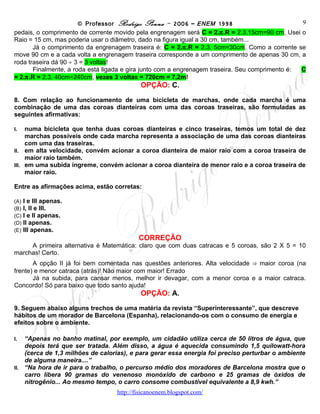 © Professor Rodrigo Penna – 2006 – ENEM 1998                           9
pedais, o comprimento de corrente movido pela engrenagem será C = 2.π.R = 2.3.15cm=90 cm. Usei o
Raio = 15 cm, mas poderia usar o diâmetro, dado na figura igual a 30 cm, também...
       Já o comprimento da engrenagem traseira é: C = 2.π.R = 2.3. 5cm=30cm. Como a corrente se
move 90 cm e a cada volta a engrenagem traseira corresponde a um comprimento de apenas 30 cm, a
roda traseira dá 90 ÷ 3 = 3 voltas!
       Finalmente, a roda está ligada e gira junto com a engrenagem traseira. Seu comprimento é: C
= 2.π.R = 2.3. 40cm=240cm, vezes 3 voltas = 720cm = 7,2m!
                                          OPÇÃO: C.
8. Com relação ao funcionamento de uma bicicleta de marchas, onde cada marcha é uma
combinação de uma das coroas dianteiras com uma das coroas traseiras, são formuladas as
seguintes afirmativas:

I.   numa bicicleta que tenha duas coroas dianteiras e cinco traseiras, temos um total de dez
     marchas possíveis onde cada marcha representa a associação de uma das coroas dianteiras
     com uma das traseiras.
II. em alta velocidade, convém acionar a coroa dianteira de maior raio com a coroa traseira de
     maior raio também.
III. em uma subida íngreme, convém acionar a coroa dianteira de menor raio e a coroa traseira de
     maior raio.

Entre as afirmações acima, estão corretas:

(A)   I e III apenas.
(B)   I, II e III.
(C)   I e II apenas.
(D)   II apenas.
(E)   III apenas.
                                         CORREÇÃO
       A primeira alternativa é Matemática: claro que com duas catracas e 5 coroas, são 2 X 5 = 10
marchas! Certo.
       A opção II já foi bem comentada nas questões anteriores. Alta velocidade ⇒ maior coroa (na
frente) e menor catraca (atrás)! Não maior com maior! Errado
       Já na subida, para cansar menos, melhor ir devagar, com a menor coroa e a maior catraca.
Concordo! Só para baixo que todo santo ajuda!
                                          OPÇÃO: A.

9. Seguem abaixo alguns trechos de uma matéria da revista “Superinteressante”, que descreve
hábitos de um morador de Barcelona (Espanha), relacionando-os com o consumo de energia e
efeitos sobre o ambiente.

I.  “Apenas no banho matinal, por exemplo, um cidadão utiliza cerca de 50 litros de água, que
    depois terá que ser tratada. Além disso, a água é aquecida consumindo 1,5 quilowatt-hora
    (cerca de 1,3 milhões de calorias), e para gerar essa energia foi preciso perturbar o ambiente
    de alguma maneira....”
II. “Na hora de ir para o trabalho, o percurso médio dos moradores de Barcelona mostra que o
    carro libera 90 gramas do venenoso monóxido de carbono e 25 gramas de óxidos de
    nitrogênio... Ao mesmo tempo, o carro consome combustível equivalente a 8,9 kwh.”
                                   www.fisicanovestibular
 
