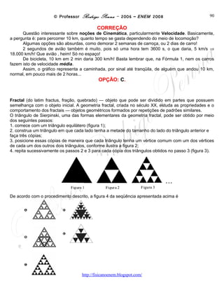 © Professor Rodrigo Penna – 2006 – ENEM 2008                             90
                                           CORREÇÃO
      Questão interessante sobre noções de Cinemática, particularmente Velocidade. Basicamente,
a pergunta é: para percorrer 10 km, quanto tempo se gasta dependendo do meio de locomoção?
      Algumas opções são absurdas, como demorar 2 semanas de carroça, ou 2 dias de carro!
      2 segundos de avião também é muito, pois só uma hora tem 3600 s, o que daria, 5 km/s ⇒
18.000 km/h! Que avião , heim! Só no espaço!
      De bicicleta, 10 km em 2 min daria 300 km/h! Basta lembrar que, na Fórmula 1, nem os carros
fazem isto de velocidade média.
      Assim, o gráfico representa a caminhada, por sinal até tranqüila, de alguém que andou 10 km,
normal, em pouco mais de 2 horas...
                                            OPÇÃO: C.


Fractal (do latim fractus, fração, quebrado) — objeto que pode ser dividido em partes que possuem
semelhança com o objeto inicial. A geometria fractal, criada no século XX, estuda as propriedades e o
comportamento dos fractais — objetos geométricos formados por repetições de padrões similares.
O triângulo de Sierpinski, uma das formas elementares da geometria fractal, pode ser obtido por meio
dos seguintes passos:
1. comece com um triângulo equilátero (figura 1);
2. construa um triângulo em que cada lado tenha a metade do tamanho do lado do triângulo anterior e
faça três cópias;
3. posicione essas cópias de maneira que cada triângulo tenha um vértice comum com um dos vértices
de cada um dos outros dois triângulos, conforme ilustra a figura 2;
4. repita sucessivamente os passos 2 e 3 para cada cópia dos triângulos obtidos no passo 3 (figura 3).




De acordo com o procedimento descrito, a figura 4 da seqüência apresentada acima é




                                    www.fisicanovestibular
 