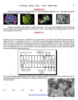 © Professor Rodrigo Penna – 2006 – ENEM 2008                                 91
                                                CORREÇÃO
       De fato, os fractais têm muita aplicação, na Física, Biologia, Geografia, etc... Veja algumas figuras
interessantes tiradas do Google images:




        Quanto à questão, veja a lógica a partir das figuras 1 e 2: para cada triângulo preto, substitui-se
por três pretos com metade do lado e um branco no meio... Não chega a picar tanto quanto A e B nem
tira o negativo como D e E.
                                                OPÇÃO: C.


Suponha que o universo tenha 15 bilhões de anos de idade e que toda a sua história seja distribuída ao
longo de 1 ano — o calendário cósmico —, de modo que cada segundo corresponda a 475 anos reais e,
assim, 24 dias do calendário cósmico equivaleriam a cerca de 1 bilhão de anos reais. Suponha, ainda,
que o universo comece em 1.º de janeiro a zero hora no calendário cósmico e o tempo presente esteja
em 31 de dezembro às 23 h 59 min 59,99 s. A escala abaixo traz o período em que ocorreram alguns
eventos importantes nesse calendário.




Se a arte rupestre representada ao lado fosse inserida na
escala, de acordo com o período em que foi produzida, ela
deveria ser colocada na posição indicada pela seta de número

A 1.         B 2.          C 3.          D 4.          E 5.




                                      www.fisicanovestibular
 