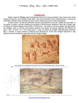 © Professor Rodrigo Penna – 2006 – ENEM 2008                                                                                                                                                                                                                                                                                                                                                                  92
                                                                                                                                                                                                               CORREÇÃO
       Noção, agora de Tempo, algo fundamental! Como já fiz muitas questões e leio muita coisa, tenho
certeza de que já vi uma questão neste estilo, mas não me lembro onde, evidentemente. E, quanto ao
calendário, também não é invenção da prova: tenho certeza de que já vi esta comparação...
       O texto é claro: “24 dias do calendário cósmico equivaleriam a cerca de 1 bilhão de anos reais”. E
há quanto o tempo o homem habitava as cavernas e fazia pinturas rupestres? Para não ir longe, aqui
em Minas há várias! Datadas entre 2.000 e 10.000 anos... No máximo, não as pinturas, que não podem
ser datadas, mas os indícios encontrados sugerem que datam de poucas dezenas de milhares de
anos... Ora, 104 para 1 bi = 109 é muito pouco... Logo, na escala da questão, elas são super recentes!
Nós, o homem, é super recente! Lembre-se dos dinossauros, muito mais antigos! Aproveite e veja
algumas pinturas brasileiras cujas fotos tirei do Google images.




                                                      Representação de caça encontrada no Rio Grande do Norte: uma das mais antigas pinturas rupestres do mundo
                      Link:                http://images.google.com.br/imgres?imgurl=http://veja.abril.com.br/vejasp/200705/imagens/exposicao1.jpg&imgrefurl=http://veja.abril.com.br/vejasp/200705/exposicao.html&h=300&w=385&sz=42&hl=pt-BR&start=2&um=1&usg=__QPm0zQZ0DWdwt-smNQeGGEBIEz8=&tbnid=daO3d2xbIgmNhM:&tbnh=96&tbnw=123&prev=/images%3Fq%3Dpinturas%2Brupestres%2Bbrasil%26um%3D1%26hl%3Dpt-BR%26client%3Dfirefox-a%26rls%3Dorg.mozilla:pt-BR:official%26sa%3DN




    Link:   http://images.google.com.br/imgres?imgurl=http://www.colegiosaofrancisco.com.br/alfa/indios-brasileiros/imagens/indios-brasileiros-23.jpg&imgrefurl=http://www.colegiosaofrancisco.com.br/alfa/indios-brasileiros/a-arte-da-pre-historia-brasileira.php&h=207&w=350&sz=6&hl=pt-BR&start=5&um=1&usg=__qN1iH7oPEa1jP7HZX8mL9CHLuwE=&tbnid=RtJgxkfgS9grLM:&tbnh=71&tbnw=120&prev=/images%3Fq%3Dpinturas%2Brupestres%2Bbrasil%26um%3D1%26hl%3Dpt-BR%26client%3Dfirefox-a%26rls%3Dorg.mozilla:pt-BR:official%26sa%3DN




                                                                                                                                                                                                                   OPÇÃO: E.


                                                                                                                                                                       www.fisicanovestibular
 