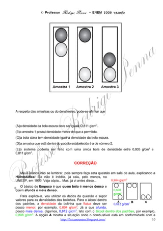 © Professor Rodrigo Penna – ENEM 2009 vazado
   É bom frisar que as bolinhas devem ter densidades pouco maior e pouco menor que do
álcool, para que o sistema funcione e seja sensível. Afinal, se o combustível for adulterado, é
preciso que elas mostrem!
     Se eu fosse adulterar álcool, na cara de pau, usaria água, de preferência de chuva, para não
gastar nem um centavo! A água é mais densa que o álcool – 1,0 g/cm3 – e, neste caso, a nova
mistura água + álcool seria mais densa que a original, esta em conformidade com a lei. Isto
porque a nova densidade seria algo entre 0,811 e 1,0, dependendo da proporção de água
utilizada na adulteração, mas, vejamos aí, uns 0,813 g/cm3.
   Ora, nestas circunstâncias, nossas duas bolinhas – 0,804 e 0,812 – agora estariam menos
densas que a nova mistura. Então, ambas flutuariam, como mostrado em B! E nós
poderíamos ver a adulteração!
    Se o combustível fosse batizado com algum tipo de solvente, menos denso que o álcool
padrão, ocorreria a situação C, mas eu não saberia dizer qual produto seria adequado à
fraude, neste caso...
    Veja que o sistema só funciona com duas bolinhas, para mostrar os limites superior e
inferior das densidades padrão do álcool. E uma deve boiar – menos densa – enquanto a
outra afundar – mais densa – nele.
  Procure conhecer o novo modelo disponível nos postos, ilustrado ao lado. Ele é
mais sofisticado! É um misto de densímetro e termômetro. Isto porque a densidade varia
com a temperatura - http://pt.wikipedia.org/wiki/Densidade . Explique por que. E aproveite para
compreender seu funcionamento, já que qualquer dia destes pode cair em uma prova!
    Por fim, quero dizer que não entendo como a ANP ainda não obrigou todos os postos a
mostrarem dispositivos como este, inclusive para todos os tipos de combustíveis. Pois,
infelizmente, esta fraude é muito comum, prejudicando milhões de brasileiros e enriquecendo
um punhado de pilantras da pior espécie!

Habilidade segundo a Matriz: C2-H7, Selecionar testes de controle, parâmetros ou critérios para a comparação
de materiais e produtos, tendo em vista a defesa do consumidor, a saúde do trabalhador ou a qualidade de vida.

                                                      OPÇÃO: D.




Questão 18

(ENEM/2009) O lixo radioativo ou nuclear é resultado da manipulação de materiais radioativos,
utilizados hoje na agricultura, na indústria, na medicina, em pesquisas científicas, na produção
de energia etc. Embora a radioatividade se reduza com o tempo, o processo de decaimento
radioativo de alguns materiais pode levar milhões de anos. Por isso, existe a necessidade de
se fazer um descarte adequado e controlado de resíduos dessa natureza. A taxa de
decaimento radioativo é medida em termos de um tempo característico, chamado meia-vida,
que é o tempo necessário para que uma amostra perca metade de sua radioatividade original.
O gráfico seguinte representa a taxa de decaimento radioativo do rádio-226, elemento químico
pertencente à família dos metais alcalinos terrosos e que foi utilizado durante muito tempo na
medicina.



                                         www.fisicanovestibular                                                  10
 