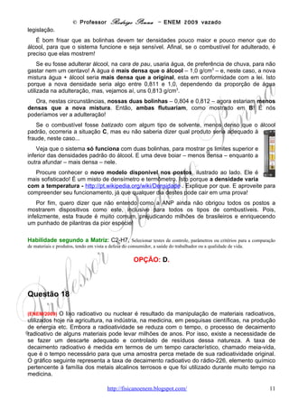 © Professor Rodrigo Penna – ENEM 2009 vazado




As informações fornecidas mostram que

(A) quanto maior é a meia-vida de uma substância mais rápido ela se desintegra.
(B) apenas 1/8 de uma amostra de rádio-226 terá decaído ao final de 4.860anos.
(C) metade da quantidade original de rádio-226, ao final de 3.240 anos, ainda estará por decair.
(D) restará menos de 1% de rádio-226 em qualquer amostra dessa substância após decorridas
3 meias-vidas.
(E) a amostra de rádio-226 diminui a sua quantidade pela metade a cada intervalo de
1.620 anos devido à desintegração radioativa.

                                                   CORREÇÃO

   O conceito de meia-vida – símbolo T1/2 – já havia sido explorado na prova do ENEM de
2007: http://www.fisicanovestibular.xpg.com.br/provascorrigidas/apost_enem.pdf, pág. 74. Fora
os inúmeros vestibulares, portanto, nenhuma surpresa. Além do que, sua explicação vem no
enunciado: tempo que leva para reduzir a quantidade pela metade.
    Assim, olhando o gráfico, em 1620 anos o rádio-226 tem sua quantidade reduzida a ½
da inicial, logo, esta é a sua meia-vida. Pode até ser que haja confusão por parte do aluno ao
ler o gráfico: por exemplo, na letra B, quando se vê no gráfico que só sobrou 1/8 o aluno
imaginar que só decaiu 1/8. Mas, tudo está bem claro.
    Quem quiser ver uma aplicação interessante, veja minha aula “Datação por Carbono-14”:
http://www.fisicanovestibular.xpg.com.br/aplica/carbono_14.pps . Ela mostra como este
elemento radioativo é utilizado para estimar a idade de fósseis. Só discordo do enunciado no
que diz respeito ao rádio: ele não foi utilizado, ele é utilizado, inclusive aqui, em BH, na
Radioterapia: http://www.fisicanovestibular.xpg.com.br/aplica/radioterapia.pps .
Tenho muito material sobre esta área disponível                                     no     meu       site,    veja     lá:
http://www.fisicanovestibular.xpg.com.br/radiol.html .

Habilidade segundo a Matriz: C6-H22, Compreender fenômenos decorrentes da interação entre a radiação e a
matéria em suas manifestações em processos naturais ou tecnológicos, ou em suas implicações biológicas, sociais, econômicas
ou ambientais.

                                                    OPÇÃO: E.
                                        www.fisicanovestibular                                                          11
 