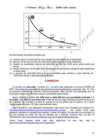 © Professor Rodrigo Penna – ENEM 2009 vazado
Questão 19
(ENEM/2009) A energia geotérmica tem sua origem no núcleo derretido da Terra, onde as
temperaturas atingem 4.000 °C. Essa energia é primeiramente produzida pela decomposição
de materiais radiativos dentro do planeta. Em fontes geotérmicas, a água, aprisionada em um
reservatório subterrâneo, é aquecida pelas rochas ao redor e fica submetida a altas pressões,
podendo atingir temperaturas de até 370 °C sem entrar em ebulição. Ao ser liberada na
superfície, à pressão ambiente, ela se vaporiza e se resfria, formando fontes ou gêiseres. O
vapor de poços geotérmicos é separado da água e é utilizado no funcionamento de turbinas
para gerar eletricidade. A água quente pode ser utilizada para aquecimento direto ou em usinas
de dessalinização.
                                                                        HINRICHS, Roger A. Energia e Meio Ambiente. São Paulo: Pioneira
                                                                                                     Thomson Learning, 2003 (adaptado)



Sob o aspecto da conversão de energia, as usinas geotérmicas

(A) funcionam com base na conversão de energia potencial gravitacional em energia térmica.
(B) transformam inicialmente a energia solar em energia cinética e, depois, em energia térmica.
(C) podem aproveitar a energia química transformada em térmica no processo de
dessalinização.
(D) assemelham-se às usinas nucleares no que diz respeito à conversão de energia térmica em
cinética e, depois, em elétrica.
(E) utilizam a mesma fonte primária de energia que as usinas nucleares, sendo, portanto,
semelhantes os riscos decorrentes de ambas.


                                                    CORREÇÃO

        Incrível: simplesmente é a mesma questão da prova de 2008! Mau
sinal... Quem quiser que veja os comentários lá... Mas, basicamente, ambas as usinas,
nucleares e geotérmicas, usam calor – energia térmica – para aquecer água em alta pressão –
cinética – e o vapor move a turbina – elétrica.
    A energia geotérmica, como disse, veio na prova de 2008:
http://www.fisicanovestibular.xpg.com.br/provascorrigidas/apost_enem.pdf .
    Além disto, tem sido noticiada na imprensa:
http://www2.uol.com.br/sciam/noticias/nanoestruturas_podem_tornar_a_energia_geotermica_mais_segura.html .

   Se quiser estudar mais, também está na boa e velha Wikipedia, que nunca canso de
recomendar:
http://pt.wikipedia.org/wiki/Energia_geot%C3%A9rmica .
   Já a energia nuclear, e a própria usina, foram cobrados desde sempre, no ENEM, vide a
prova de 2000! Sem contar que em 2008 e agora a mesma questão da geotérmica citou as
nucleares! Tenho uma aula sobre Energia Nuclear: http://www.fisicanovestibular.xpg.com.br/aplica/energia.pps .

Habilidade segundo a Matriz: C6-H23, Avaliar possibilidades de geração, uso ou transformação de energia em
ambientes específicos, considerando implicações éticas, ambientais, sociais e/ou econômicas.


                                                     OPÇÃO: D.

                                        www.fisicanovestibular                                                                     12
 