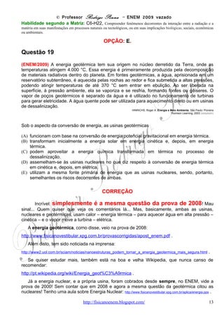 © Professor Rodrigo Penna – ENEM 2009 vazado
Questão 23

(ENEM/2009) 0 uso da água do subsolo requer o bombeamento para um reservatório elevado.
A capacidade de bombeamento (litros/hora) de uma bomba hidráulica depende da pressão
máxima de bombeio, conhecida como altura manométrica H (em metros), do comprimento L da
tubulação que se estende da bomba até o reservatório (em metros), da altura de bombeio h
(em metros) e do desempenho da bomba (exemplificado no gráfico). De acordo com os dados
a seguir, obtidos de um fabricante de bombas, para se determinar a quantidade de litros
bombeados por hora para o reservatório com uma determinada bomba, deve-se:
1 - Escolher a linha apropriada na tabela correspondente à altura (h), em metros, da entrada
de água na bomba até o reservatório.
2 - Escolher a coluna apropriada, correspondente ao comprimento total datubulação (L), em
metros, da bomba até o reservatório.
3 - Ler a altura manométrica (H) correspondente ao cruzamento das respectivas linha e coluna
na tabela.
4 - Usar a altura manométrica no gráfico de desempenho para ler a vazão correspondente.




                              www.fisicanovestibular                                     13
 