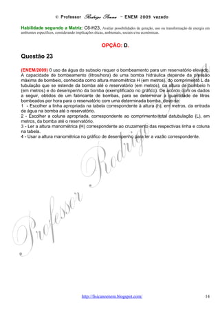 © Professor Rodrigo Penna – ENEM 2009 vazado
Considere que se deseja usar uma bomba, cujo desempenho é descrito pelos dados acima,
para encher um reservatório de 1.200 L que se encontra 30 m acima da entrada da bomba.
Para fazer a tubulação entre a bomba e o reservatório seriam usados 200 m de cano. Nessa
situação, é de se esperar que a bomba consiga encher o reservatório

(A)   entre 30 e 40 minutos.
(B)   em menos de 30 minutos.
(C)   em mais de 1 h e 40 minutos.
(D)   entre 40 minutos e 1 h e 10 minutos.
(E)   entre 1 h e 10 minutos e 1 h e 40 minutos.

                                        CORREÇÃO

       Embora envolva o conceito de Vazão, já abordado em 1998 e 2006, esta questão é
diferente das outras, porque seu enfoque é Análise de Dados, claramente.
       A questão ensina, passo a passo, como encontrar a vazão e, só depois, poderemos
estimar o tempo para encher o reservatório. Brasileiro detesta manuais! Sigamos as instruções
de acordo com os dados da questão – V = 1200 L, h = 30 m, L = 200 m.
“Escolher a linha apropriada na tabela correspondente à altura (h)...
Escolher a coluna apropriada, correspondente ao comprimento total da tubulação (L)...
Ler a altura manométrica (H) correspondente ao cruzamento das respectivas linha e coluna...
Usar a altura manométrica no gráfico de desempenho para ler a vazão...” Façamos!




      Observando a escala do gráfico, foi até fácil achar o ponto correspondente a 45 m, ler
na horizontal a vazão, encontrando 900 litros/hora. Note que a escala está de 100 em 100.
      Agora, para calcular o tempo, deu uma regra de 3 tão simples que eu faria de cabeça,
mesmo: uma hora mais um terço de hora para 1200 L. Mas, para não deixar sem cálculos:
                                www.fisicanovestibular                                    14
 