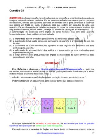 © Professor Rodrigo Penna – ENEM 2009 vazado
lotado, a potência média de saída do motor do elevador e a corrente elétrica máxima que
passa no motor serão respectivamente de
(A) 24 kW e 109 A.
(B) 32 kW e 145 A.
(C) 56 kW e 255 A.
(D) 180 kW e 818 A.
(E) 240 kW e 1090 A.


                                        CORREÇÃO

       Potência Elétrica, um tema recorrente. Desta vez, vamos dimensionar dados de um
elevador.
       Temos a massa total: 800 do elevador + 600 lotado = 1.400 kg. Temos a altura de 30 m
e a gravidade. Além disto, a velocidade de 4 m/s. O tempo é fácil saber, imediatamente, mas
vamos calcular:
       Agora observe o detalhe: “sem atrito”. Alunos que               15
fizeram bastante exercício lembram-se bem que este é
                                                              d 30 m
um enunciado típico de questões envolvendo
Conservação da Energia Mecânica!                            t= =     = 7,5 s
       Temos tudo a respeito de uma delas: a Energia          v    m
Potencial Gravitacional. Quanto à potência, lembre-se:           4
ela é a taxa da energia...                                         s   2

      Fazendo os cálculos, e desta vez utilizando fórmulas, que o aluno, neste caso, precisará
mesmo conhecer. Porém, considero conhecimento básico, que não entra na conta do
decoreba.
                                                      4
      energia EG mgh 1400.10. 30
P=           =   =   =           ⇒
       tempo   t   t     7,5
                                                1              . Já acertaríamos a questão!
P = 56.000 W , ( k = kilo = 1.000) = 56 kW
     Há um outro jeito específico de calcular para velocidade constante, ou seja,
movimento uniforme.


    Trabalho F .d . cosθ                    d
P=            =           , cosθ = 1 e v = ⇒
      tempo          t                       t
                                                                         .
P = F .v = Peso.v = mgv = 1400 x10 x 4 = 56 kW
      Não gosto da fórmula P = F.v , pois é específica do movimento uniforme. Gosto das
fórmulas genéricas, que valem em qualquer caso.
      Novamente a Potência, para calcular a corrente elétrica. À toa, posto que já acertamos
a questão. Outra fórmula básica é da Potência elétrica: P = v.i , voltagem x corrente. E o motor
é de 220 V.
      Calculando novamente.

                               www.fisicanovestibular                                         17
 