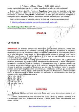 © Professor Rodrigo Penna – ENEM 2009 vazado
                              2800
                    P 5600 0
P = Vi ⇒ i =          =      = 254,5 ≅ 255 A
                    V   22 0                                          . Tinha que dar este valor!
                               11



Habilidade segundo a Matriz: C2-H5, Dimensionar circuitos ou dispositivos elétricos de uso cotidiano.


                                               OPÇÃO: C.



Questão 27

(ENEM/2009) Potencializado pela necessidade de reduzir as emissões de gases causadores
do efeito estufa, o desenvolvimento de fontes de energia renováveis e limpas dificilmente
resultará em um modelo hegemônico. A tendência é que cada país crie uma combinação
própria de matrizes, escolhida entre várias categorias de biocombustíveis, a energia solar ou a
eólica e, mais tarde, provavelmente o hidrogênio, capaz de lhe garantir eficiência energética e
ajudar o mundo a atenuar os efeitos das mudanças climáticas. O hidrogênio, em um primeiro
momento, poderia ser obtido a partir de hidrocarbonetos ou de carboidratos.
                                           Disponível em <http://www.revistapesquisa.fapesp.br> Acesso em mar. 2007
                                                                                                         (adaptado)

Considerando as fontes de hidrogênio citadas, a de menor impacto ambiental seria
(A) aquela obtida de hidrocarbonetos, pois possuem maior proporção de hidrogênio por
molécula.
(B) aquela de carboidratos, por serem estes termodinamicamente mais estáveis
que os hidrocarbonetos.
(C) aquela de hidrocarbonetos, pois o carvão resultante pode ser utilizado também como fonte
de energia.
(D) aquela de carboidratos, uma vez que o carbono resultante pode ser fixado pelos vegetais
na próxima safra.
(E) aquela de hidrocarbonetos, por estarem ligados a carbonos tetraédricos, ou seja, que
apresentam apenas ligações simples.


                                              CORREÇÃO
        Questão sobre combustíveis alternativos, que muita gente irá classificar como de
Química. Porém, como a geração de energia - http://pt.wikipedia.org/wiki/Energia - é um
problema intimamente relacionado ao aquecimento global, eu diria que é um problema de toda
a humanidade. Qualquer professor de Física que se preze deve discutir todas as questões
relativas à Energia em sala de aula: combustíveis fósseis, energias alternativas, impactos
ambientais, a questão nuclear - http://www.fisicanovestibular.xpg.com.br/aplica/discute_energia.pps - e
tudo o mais!
        Combustíveis alternativos também vêm sendo muito explorados em todas as edições do
exame.


                                     www.fisicanovestibular                                                     18
 