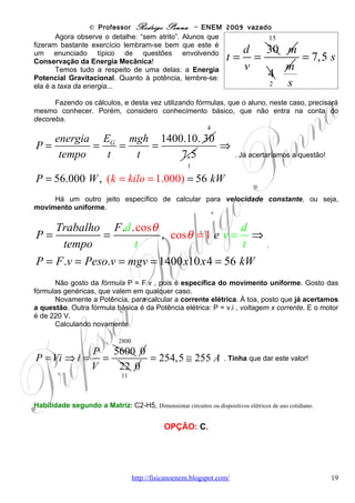 © Professor Rodrigo Penna – ENEM 2009 vazado
        Grosso modo, hidrocarbonetos são compostos de Carbono e Hidrogênio:
http://pt.wikipedia.org/wiki/Hidrocarboneto . Tomar muito cuidado, pois combustíveis fósseis –
carvão mineral, petróleo e gás natural – são fontes de hidrocarbonetos. E, claro, estão entre os
responsáveis pelas emissões de gases causadores do chamado Efeito Estufa:
        http://pt.wikipedia.org/wiki/Efeito_estufa .
    Assim, pensando em termos ecológicos, é evidente que é melhor utilizar carboidratos -
http://pt.wikipedia.org/wiki/Carboidratos - de origem vegetal! Afinal, primeiramente as plantas
que os produzem retiram carbono da atmosfera e, posteriormente, ele é devolvido ao
ambiente na utilização do combustível. Mas, neste caso, o saldo é zero!

Habilidade segundo a Matriz: C7-H26, Avaliar implicações sociais, ambientais e/ou econômicas na produção ou
no consumo de recursos energéticos ou minerais, identificando transformações químicas ou de energia envolvidas nesses
processos.


                                                 OPÇÃO: D.




Questão 28

(ENEM/2009) Além de ser capaz de gerar eletricidade, a energia solar é usada para muitas
outras finalidades. A figura a seguir mostra o uso da energia solar para dessalinizar a água.
Nela, um tanque contendo água salgada é coberto por um plástico transparente e tem a sua
parte central abaixada pelo peso de uma pedra, sob a qual se coloca um recipiente (copo). A
água evaporada se condensa no plástico e escorre até o ponto mais baixo, caindo dentro do
copo.




Nesse processo, a energia solar cedida à água salgada

(A)   fica retida na água doce que cai no copo, tornando-a, assim, altamente energizada.
(B)   fica armazenada na forma de energia potencial gravitacional contida na água doce.
(C)   é usada para provocar a reação química que transforma a água salgada em água doce.
(D)   é cedida ao ambiente externo através do plástico, onde ocorre a condensação do vapor.
(E)   é reemitida como calor para fora do tanque, no processo de evaporação da água salgada.


                                      www.fisicanovestibular                                                      19
 