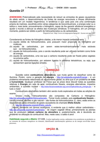 © Professor Rodrigo Penna – ENEM 2009 vazado
                                            CORREÇÃO

         A primeira questão abordou a evaporação, mas agora o enfoque foi outro. Trata-se de
uma       aplicação tecnológica, simples, por sinal, da mudança de fases -
http://pt.wikipedia.org/wiki/Estados_f%C3%ADsicos_da_mat%C3%A9ria      -   ,
utilizando energia alternativa, no caso, solar. E, trocas de energia. E
citei a dessalinização logo na primeira questão, como uma aplicação
prática.
         O sistema é descrito na questão. Água recebe energia solar e muda
de fase: evapora. O vapor sobe – convecção – e se condensa no plástico,
outra mudança de fase. Lembra o que ocorre nos vidros do box dos Fonte: Imagens Google.
banheiros, veja uma foto ao lado. Aí, é muito criativo o uso da pedra, que
ao pesar no plástico, forma um biquinho por onde a água escorre, pingando exatamente dentro
do copo. Bom lembrar que quando a água salgada evapora, o sal não vai junto! Assim, quando
ela condensa e volta ao copo, tornou-se água doce, potável, portanto!
         Num exemplo mais radical, que já ocorreu comigo algumas vezes, é o seguinte.
Passando de carro próximo a uma lagoa, onde a umidade relativa do ar -
http://pt.wikipedia.org/wiki/Umidade_relativa - é maior, o vapor de água costuma se condensar
de uma vez, embaçando o pára-brisa quase instantaneamente. Quando conheço estes pontos
da estrada, costumo ligar o desembaçador com antecedência!
         Pensando na questão propriamente, a água absorve energia solar, vira vapor e este
volta a ser água no plástico. Logo, a energia absorvida é devolvida sob a forma de calor ao
ambiente no plástico.
         A energia solar é muito poderosa! Observe este exemplo, mais intenso:
         http://www.gizmodo.com.br/conteudo/forno-solar-derrete-aco-e-nossas-mentes .




Habilidade segundo a Matriz: C5-H18, Relacionar propriedades físicas, químicas ou biológicas de produtos,
sistemas ou procedimentos tecnológicos às finalidades a que se destinam.


                                            OPÇÃO: D.



Questão 31

(ENEM/2009) De maneira geral, se a temperatura de um líquido comum aumenta, ele sofre
dilatação. O mesmo não ocorre com a água, se ela estiver a uma temperatura próxima a de

                                  www.fisicanovestibular                                              20
 