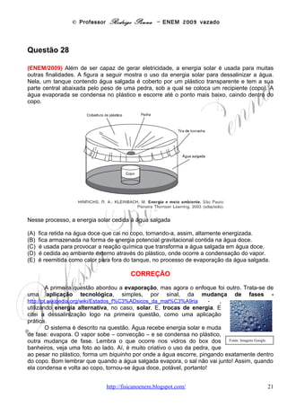 © Professor Rodrigo Penna – ENEM 2009 vazado
seu ponto de congelamento. O gráfico mostra como o volume específico (inverso da
densidade) da água varia em função da temperatura, com uma aproximação na região entre
0 ºC e 10 ºC, ou seja, nas proximidades do ponto de congelamento da água.




A partir do gráfico, é correio concluir que o volume ocupado por certa massa de água

(A)   diminui em menos de 3% ao se resfriar de 100 ºC a 0 ºC.
(B)   aumenta em mais de 0,4% ao se resfriar de 4 ºC a 0 °C.
(C)   diminui em menos de 0,04% ao se aquecer de 0 ºC a 4 ºC.
(D)   aumenta em mais de 4% ao se aquecer de 4 ºC a 9 ºC.
(E)   aumenta em menos de 3% ao se aquecer de 0 ºC a 100 ºC.

                                           CORREÇÃO
       Questão sobre Dilatação, e uma bem específica: sobre a famosa e tratada em sala
dilatação anômala da água - http://pt.wikipedia.org/wiki/Dilata%C3%A7%C3%A3o_An%C3%B4mala_da_%C3%81gua .
       Certamente para testar melhor o conhecimento do aluno, a questão cita o conceito de
volume específico, mas explica: é o inverso da densidade, esta bem mais conhecida e
também chamada de massa específica.
                                                              m          V
        Da expressão da densidade, bem comum:           d=      ⇒ Vesp =           . E, a massa não
                                                              V          m
depende da temperatura. Ou regimes perderiam o sentido: bastaria ir numa sauna ou entrar
num freezer, dependendo da necessidade!
                            www.fisicanovestibular                                    21
 