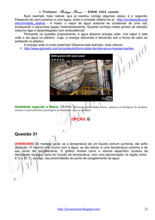 © Professor Rodrigo Penna – ENEM 2009 vazado
       Destas relações do volume específico e da densidade, vemos que, sendo a massa
constante, variações dependem apenas do volume, não da massa. Agora, atentos ao
gráfico.
       Pela escala, no olhômetro associado ao
bom senso, vemos que o Vesp entre 0 e 4 ºC
varia de (A)1,00016 até (B)1,00003 (cm3/g). Ou
seja, diminuiu 0,00013 (A – B). Calculando o
percentual:
   0,00013
%=         x100 ≅ 0,013%
   1,00016                                                 .

      Sinceramente, quando fiz a questão
mentalmente, antes de corrigir no papel, não fiz
esta conta... Afinal, pelo gráfico, dá para ver perfeitamente que a variação é mínima. E a
menor opção de variação é a C, sem necessidade de contas! Observe o número de zeros
depois da vírgula!
      O ENEM/1999 também abordou a dilatação de um líquido, a gasolina, e a questão
explorava o fato de a massa permanecer constante.

Habilidade segundo a Matriz: C5-H17, Relacionar informações apresentadas em diferentes formas de linguagem
e representação usadas nas ciências físicas, químicas ou biológicas, como texto discursivo, gráficos, tabelas, relações
matemáticas ou linguagem simbólica.


                                                  OPÇÃO: C.




Questão 32

(ENEM/2009)
O Super-homem e as leis do movimento

Uma das razões para pensar sobre a física dos super-herois é, acima de tudo, uma forma
divertida de explorar muitos fenômenos físicos interessantes, desde fenômenos corriqueiros
até eventos considerados fantásticos. A figura seguinte mostra o Super-homem lançando-se no
espaço para chegar ao topo de um prédio de altura H. Seria possível admitir que com seus
superpoderes ele estaria voando com propulsão própria, mas considere que ele tenha dado um
forte salto. Neste caso, sua velocidade final no ponto mais alto do salto deve ser zero, caso
contrário, ele continuaria subindo. Sendo g a aceleração da gravidade, a relação entre a
velocidade inicial do Super-homem e a altura atingida é dada por: v2 = 2gH.




                                      www.fisicanovestibular                                                        22
 