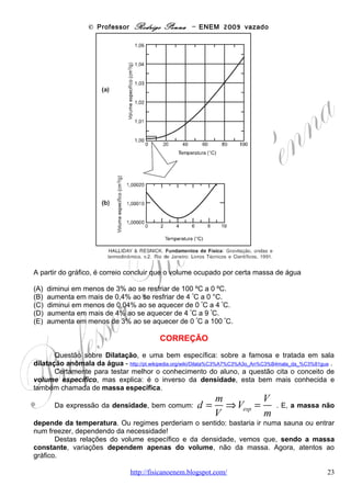 © Professor Rodrigo Penna – ENEM 2009 vazado
A altura que o Super-homem alcança em seu salto depende do quadrado de sua velocidade
inicial porque

(A) a altura do seu pulo é proporcional à sua velocidade média multiplicada pelo tempo que ele
permanece no ar ao quadrado.
(B) o tempo que ele permanece no ar é diretamente proporcional à aceleração da gravidade e
essa é diretamente proporcional à velocidade.
(C) o tempo que ele permanece no ar é inversamente proporcional à aceleração da gravidade
e essa é inversamente proporcional à velocidade média.
(D) a aceleração do movimento deve ser elevada ao quadrado, pois existem duas acelerações
envolvidas: a aceleração da gravidade e a aceleração do salto.
(E) a altura do seu pulo é proporcional à sua velocidade média multiplicada pelo tempo que ele
permanece no ar, e esse tempo também depende da sua velocidade inicial.


                                       CORREÇÃO
       Achei esta das questões mais interessantes de toda a prova! Dar uma fórmula e
perguntar o por quê não é nada comum! A questão em si trata de Cinemática, conceitos dos
mais tratados em aula, como a Queda Livre.
       A maneira mais simples de se chegar à equação fornecida para a velocidade, porém, é
através da Conservação da Energia Mecânica – Cinética + Gravitacional + Elástica. A
questão não cita, mas a partir do salto a altura máxima atingida é na situação em que
desconsidera-se os atritos. Neste caso, a Energia Cinética do início será convertida em
Potencial Gravitacional, um problema clássico.

          m v2
EC = EG ⇒      = m gh ⇒ v 2 = 2 gh                             .
           2
       Observe que a altura atingida não depende da massa! Como costumo exemplificar, o
elefante e a formiga, jogados para cima com a mesma velocidade, chegam à mesma altura –
sem atritos!
Uma forma muito incomum de se chegar nesta mesma relação, mas que pode inspirar a
resposta, seria usar as equações da Cinemática. Fica, aliás, como dever de casa. Porém,
como já me dizia meu ex-professor José Guilherme Moreira, ex-presidente da COPEVE/UFMG,
“cinemática nem é Física”! E, hoje, avalio que ele sempre esteve coberto de razão!
       Vou resolver esta questão de outra maneira incomum, combinando Física e Geometria,
como faziam tão bem Galileu e Newton!
Veja no gráfico abaixo como varia a
Velocidade em função do Tempo neste pulo          V
sem atrito, sujeito à aceleração da
Gravidade.                                         Vo
       Note que a velocidade diminui, a
partir da inicial Vo, até atingir, como a
questão diz, zero na altura máxima, em um
tempo genérico t. A forma do gráfico, linear,
é porque a gravidade é constante, a mesma
para todos os corpos, dando origem ao
famoso Movimento Uniformemente Variado
– MUV.
       Agora,     lembremos       de      um
conhecimento fundamental: a área deste                                          t   T
                              www.fisicanovestibular                                       23
 