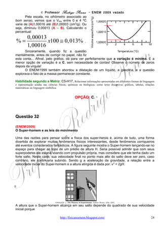 © Professor Rodrigo Penna – ENEM 2009 vazado
gráfico dá a distância, no caso, a altura atingida. Então...
       Nada mais fácil do que calcular a média de uma reta, pois simplesmente está no meio
dela! Note que marquei de tracejado vermelho este valor para nós. Note também que o
triângulo acima do tracejado, com vértice em Vo, forma uma área que se encaixa
perfeitamente no que falta para completar o retângulo, abaixo do tracejado... Destaquei isto
pela seta azul.
       Concluímos que a área formada
pelo triângulo grande é a mesma do
retângulo. Em outras palavras, pegar a
velocidade média e multiplicar pelo
tempo t dá o mesmo que utilizar as
equações do MUV e calcular a altura,
ou seja, a área do triângulo grande de
vértices t e Vo. Nesta caso específico, VMédia
inclusive, como a média está no meio,
VMédia = Vo/2. E a área do retângulo
seria:
                Vo
VMéd .t =          .t = d = hmáx             .
                 2
     Por outro lado, das equações do MUV, Cinemática, o tempo de subida até a altura
máxima seria:
                                                        Vo
V = Vo − gt , V = 0 ( hmáx ) ⇒ t =                            .
                                                        g
      Se quiséssemos, poderíamos substituir este tempo na de cima e chegar à equação
dada. Porém, o interessante é notar o óbvio: quanto maior a gravidade, menor o tempo
subindo! Aliás, bom senso bastaria!
      Veja as famosas imagens do homem na Lua neste Ano Internacional da Astronomia, em
que se comemora 40 anos de nossa chegada ao nosso único satélite natural:
      http://www.youtube.com/watch?v=RMINSD7MmT4&feature=fvsr .
   Parecem pulos em câmera lenta, pois a gravidade lá é cerca de 6 vezes menor que aqui!
Imagine em Júpiter!


Habilidade segundo a Matriz: C6-H20, Caracterizar causas ou efeitos dos movimentos de partículas,
substâncias, objetos ou corpos celestes.


                                                  OPÇÃO: E.



Questão 33

(ENEM/2009) A eficiência de um processo de conversão de energia, definida como sendo a
razão entre a quantidade de energia ou trabalho útil e a quantidade de energia que entra no
processo, é sempre menor que 100% devido a limitações impostas por leis físicas. A tabela a
seguir mostra a eficiência global de vários processos de conversão.
                                           www.fisicanovestibular                             24
 
