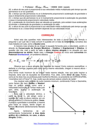 © Professor Rodrigo Penna – ENEM 2009 vazado




Se essas limitações não existissem, os sistemas mostrados na tabela que mais se
beneficiariam de investimentos em pesquisa para terem suas eficiências aumentadas seriam
aqueles que envolvem as transformações de energia

(A)   mecânica ↔ energia elétrica.
(B)   nuclear → energia elétrica.
(C)   química ↔ energia elétrica.
(D)   química → energia térmica.
(E)   radiante → energia elétrica.

                                         CORREÇÃO
        Transformações ou Conversões de Energia. Também um tema comum e recorrente
nos ENEMs. Atento ao enunciado, em qual sistema seria mais interessante investir mais?
Creio que naquele que fornecesse energia o mais barata e abundante possível, não é
verdade? Parece, sem dúvida, o melhor!
        Neste caso, nada melhor que o sol, nossa fonte de energia mais antiga! Do sol, a
princípio, veio o petróleo - http://pt.wikipedia.org/wiki/Petr%C3%B3leo -, o gás natural, o carvão
mineral. Afinal, estes tem como origem a fotossíntese, que depende de luz solar! E são das
fontes de energia mais relevantes hoje!
        Imagine: enquanto o sol brilhar, pode nos dar uma quantidade enorme de energia, não
grátis, mas abundante! Veja o quanto ele nos dá de energia numa questão do próprio ENEM,
de 1999: http://www.fisicanovestibular.xpg.com.br/provascorrigidas/apost_enem.pdf . E nesta
questão já consta que a energia solar é responsável pela evaporação da água e,
consequentemente, das chuvas que alimentam os reservatórios das usinas hidrelétricas.
        A melhor energia é a solar, e não é poluente! Difícil é a tecnologia para aproveitá-la, por
enquanto!



                                www.fisicanovestibular                                          25
 
