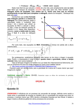© Professor Rodrigo Penna – ENEM 2009 vazado
Habilidade segundo a Matriz: C5-H19, Avaliar métodos, processos ou procedimentos das ciências naturais que
contribuam para diagnosticar ou solucionar problemas de ordem social, econômica ou ambiental.


                                                    OPÇÃO: E.




Questão 34

(ENEM/2009) A Constelação Vulpécula (Raposa) encontra-se a 63 anos-luz da Terra, fora do
sistema solar. Ali, o planeta gigante HD 189733b, 15% maior que Júpiter, concentra vapor de
água na atmosfera. A temperatura do vapor atinge 900 graus Celsius. "A água sempre está lá,
de alguma forma, mas às vezes é possível que seja escondida por outros tipos de nuvens",
afirmaram os astrónomos do Spitzer Science Center (SSC), com sede em Pasadena,
Califórnia, responsável pela descoberta. A água foi detectada pelo espectrógrafo infravermelho,
um aparelho do telescópio espacial Spitzer.

De acordo com o texto, o planeta concentra vapor de água em sua atmosfera a 900 graus
Celsius. Sobre a vaporização infere-se que

(A) se há vapor de água no planeta, é certo que existe água no estado líquido também.
(B) a temperatura de ebulição da água independe da pressão, em um local elevado ou ao nível
do mar, ela ferve sempre a 100 graus Celsius.
(C) o calor de vaporização da água é o calor necessário para fazer 1 kg de água líquida se
transformar em 1 kg de vapor de água a 100 graus Celsius.
(D) um líquido pode ser superaquecido acima de sua temperatura de ebulição normal, mas de
forma nenhuma nesse líquido haverá formação de bolhas.
(E) a água em uma panela pode atingir a temperatura de ebulição em alguns minutos, e é
necessário muito menos tempo para fazer a água vaporizar completamente.


                                                   CORREÇÃO

      Boa parte dos alunos lembra bem que a temperatura de ebulição varia com a
pressão. O que o ENEM também lembrou e cobrou desde sua estréia, em 1998!
      Mas, considero que esta questão, apesar do texto estilo “enxer linguiça”, cobra mesmo
um conceito: o de calor latente de vaporização, e só! Aliás, bem descrito na opção C.
      Como a água é fundamental para a vida, sua procura tem sido constante, na Lua, em
Marte, para todo canto! Outro dia mesmo duas sondas trombaram na Lua para procurar:
       http://g1.globo.com/Noticias/Ciencia/0,,MUL1335249-5603,00.html .
      Mas, se tem água não significa líquida! O texto só diz vapor!
      Outro comentário da observação mais corriqueira é que é mais fácil ferver água do que
vaporizá-la completamente!

Habilidade segundo a Matriz: C6-H21, Utilizar leis físicas e (ou) químicas para interpretar processos naturais ou
tecnológicos inseridos no contexto da termodinâmica e (ou) do eletromagnetismo.


                                                    OPÇÃO: C.

                                        www.fisicanovestibular                                                26
 