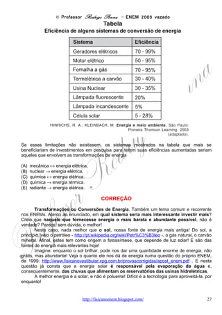 © Professor Rodrigo Penna – ENEM 2009 vazado
Questão 35

(ENEM/2009) Em grandes metrópoles, devido a mudanças na superfície terrestre - asfalto e
concreto em excesso, por exemplo - formam-se ilhas de calor. A resposta da atmosfera a esse
fenômeno é a precipitação convectiva. Isso explica a violência das chuvas em São Paulo, onde
as ilhas de calor chegam a ter 2 a 3 graus centígrados de diferença em relação ao seu entorno.
                                                                         Revista Terra da Gente. Ano 5, n° 60, Abril 2009 (adaptado).

As características físicas, tanto do material como da estrutura projetada de uma edificação, são
a base para compreensão de resposta daquela tecnologia construtiva em termos de conforto
ambiental. Nas mesmas condições ambientais (temperatura, umidade e pressão), uma quadra
terá melhor conforto térmico se

(A) pavimentada com material de baixo calor específico, pois quanto menor o calor específico
de determinado material, menor será a variação térmica sofrida pelo mesmo ao receber
determinada quantidade de calor.
(B) pavimentada com material de baixa capacidade térmica, pois quanto menor a capacidade
térmica de determinada estrutura, menor será a variação térmica sofrida por ela ao receber
determinada quantidade de calor.
(C) pavimentada com material de alta capacidade térmica, pois quanto maior a capacidade
térmica de determinada estrutura, menor será a variação térmica sofrida por ela ao receber
determinada quantidade de calor.
(D) possuir um sistema de vaporização, pois ambientes mais úmidos permitem uma mudança
de temperatura lenta, já que o vapor d'água possui a capacidade de armazenar calor sem
grandes alterações térmicas, devido ao baixo calor específico da água (em relação à madeira,
por exemplo).
(E) possuir um sistema de sucção do vapor d'água, pois ambientes mais secos permitem uma
mudança de temperatura lenta, já que o vapor d'água possui a capacidade de armazenar calor
sem grandes alterações térmicas, devido ao baixo calor específico da água (em relação à
madeira, por exemplo).

                                                   CORREÇÃO
       Outra questão conceitual, mas que se enquadra em outra habilidade, por cobrar um
impacto ambiental. As ilhas de calor: http://pt.wikipedia.org/wiki/Ilhas_de_calor .
       Calor Específico c e Capacidade Térmica C são conceitos parecidos. Ambos medem
a facilidade ou dificuldade de se esquentar – e a recíproca, de se resfriar. Alto calor
específico ou capacidade térmica significa que é difícil se esquentar e se esfriar. Ou seja,
é necessário gastar muito calor para esquentar ou perder muito calor para se esfriar.
Grandezas baixas significa o contrário, é fácil de se esquentar e se esfriar.
       A diferença é que o calor específico é tipico de cada substância, separadamente. A
capacidade térmica é característica de cada corpo, ainda que feito de várias substâncias, o
que aliás é o mais comum.
       A água, por exemplo, que foi tão explorada nesta prova, é uma substância sabidamente
de alto calor específico. Portanto, custa para se esquentar ou se resfriar. Há inúmeros
exercícios de vestibular que cobram tais conceitos: http://www.fisicanovestibular.xpg.com.br/questoes/2_calorimetria.pdf .
       A questão sobre a brisa - http://pt.wikipedia.org/wiki/Brisa_(vento) -, de 2002, já era um
prenúncio...
       O ideal é que o material de pavimentação seja de alta capacidade térmica: esquenta
pouco de dia e esfria pouco à noite, semelhante à água. Já esteve em uma casa de adobe, que
interessante? E em um telhado de amianto, putz!
       Pois é justamente destas coisas, que imagino você já viu, o que a questão trata...

                                       www.fisicanovestibular                                                                    27
 
