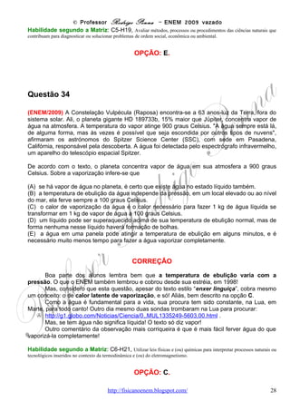 © Professor Rodrigo Penna – ENEM 2009 vazado
Habilidade segundo a Matriz: C3-H9, Compreender a importância dos ciclos biogeoquímicos ou do fluxo
energia para a vida, ou da ação de agentes ou fenômenos que podem causar alterações nesses processos.


                                           OPÇÃO: C.




Questão 37

(ENEM/2009) O pó de café jogado no lixo caseiro e, principalmente, as grandes quantidades
descartadas em bares e restaurantes poderão se transformar em uma nova opção de matéria
prima para a produção de biodiesel, segundo estudo da Universidade de Nevada (EUA). No
mundo, são cerca de 8 bilhões de quilogramas de pó de café jogados no lixo por ano. O estudo
mostra que o café descartado tem 15% de óleo, o qual pode ser convertido em biodiesel pelo
processo tradicional. Além de reduzir significativamente emissões prejudiciais, após a extração
do óleo, o pó de café é ideal como produto fertilizante para jardim.
                                                               Revista Ciência e Tecnologia no Brasil, n° 155, jan 2009


Considere o processo descrito e a densidade do biodiesel igual a 900 kg/m3. A partir da
quantidade de pó de café jogada no lixo por ano, a produção de biodiesel seria equivalente a

(A)   1,08 bilhões de litros.
(B)   1,20 bilhões de litros.
(C)   1,33 bilhões de litros.
(D)   8,00 bilhões de litros.
(E)   8,80 bilhões de litros.

                                          CORREÇÃO

       Biodiesel já veio nas provas, e é um biocombustível, politica e ecologicamente mais
correto que o petróleo! Portanto, a questão trata de um deperdício de matéria prima, além do
conceito comum de densidade ( http://pt.wikipedia.org/wiki/Densidade ), d = m/v, a razão entre
massa e volume.
       Quanto ás contas, são bem simples.
       Note bem: 15 % de óleo disponível em 8 bilhões de kg.
                                 15
8.000.000.0 00 x                    = 1.200.000.000 kg                . Isto de massa, e falta o
                                100
volume. Pare ele, usamos a densidade:
                                            4
                                    6
      m     m 12 00 .10 kg 12
d=      ⇒V = =            =   .106 m3 = 1,33.106 m3
      V     d         kg    9                       .
                9 00 3      3
                      m
       Mas, falta um importante detalhe: cada metro cúbico tem 1.000 litros, ou 103 litros.
Logo, isto dá 1,33.109 litros, ou 1,33 bilhões de litros. É bastante coisa jogada fora!
       Justamente isto é um dos fatores que nos levaram a este caos, climático, social,
econômico que estamos vivendo: o consumo em excesso e o desperdício!


                                   www.fisicanovestibular                                                          28
 