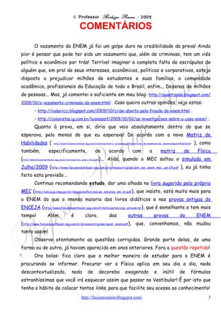 © Professor Rodrigo Penna – ENEM 2009 vazado
estranhíssimas que você irá esquecer assim que passar no Vestibular! É por isto que
tenho o hábito de colocar tantos links, para que facilite seu acesso ao conhecimento!
     Mas, olhando as provas antigas, elas também são uma boa dica, sim!
Portanto, estude-as e bem!
     O grande tema do exame de interesse da Física continua sendo a ENERGIA,
suas transformações, as implicações no efeito estufa e o problema do aquecimento
global. Reciclagem, combustíveis e energia alternativos e temas correlatos.
     Quanto aos demais conhecimentos, espalhados no enorme conteúdo do Ensino
Médio, questões sobre temas variados.
     Por fim, cabe lembrar que como, segundo o próprio presidente do INEP, cada
item do teste cobraria, no mínimo, 3 habilidades, a classificação que fiz é
relativa. As questões podem ser classificadas de outra forma.



                             Professor Rodrigo Penna                   (12/10/2009)




                                                                                    3
 