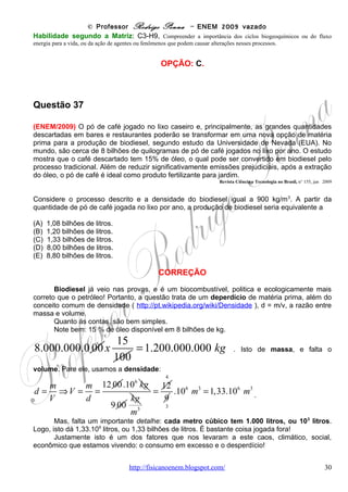 © Professor Rodrigo Penna – ENEM 2009 vazado
(A) Fases 0 e 2.
(B) Fases 0 e 3.
(C) Fases 1 e 2.
(D) Fases 2 e 0.
(E) Fases 3 e 1.

                                                 CORREÇÃO

        Todos sabem da importância da eletricidade nas célula:
        http://pt.wikipedia.org/wiki/Mecanismos_b%C3%A1sicos_do_potencial_de_a%C3%A7%C3%A3o .
       Esta questão, ou parecida, já vi cobrada em
vestibulares, mas não no ENEM.
       Leitura e interpretação são tudo! O texto é claro,
mas não para todos: “disparar ... quando a voltagem ...
atinge o limiar...” O limiar é o tracejado! Bastava isto!
       Afinal, despolariza quando atinge o limiar e
repolariza quando volta abaixo do limiar. Veja o
gráfico, que eu mesmo não lembro de já ter visto.
       Basicamente, ler, olhar e fazer. Porém como veio
no fim da prova, acredito que os alunos acharam, na
média, difícil.
       A questão também pode, obviamente, ser
enquadrada na Biologia.


Habilidade segundo a Matriz: C5-H17, Relacionar informações apresentadas em diferentes formas de linguagem
e representação usadas nas ciências físicas, químicas ou biológicas, como texto discursivo, gráficos, tabelas, relações
matemáticas ou linguagem simbólica.


                                                  OPÇÃO: B.




Questão 42

(ENEM/2009) Considere a ação de se ligar uma bomba hidráulica elétrica para captar água de
um poço e armazená-la em uma caixa d'água localizada alguns metros acima do solo. As
etapas seguidas pela energia entre a usina hidroelétrica e a residência do usuário podem ser
divididas da seguinte forma:

l - na usina: água flui da represa até a turbina, que aciona o gerador para produzir energia
elétrica;

II- na transmissão: no caminho entre a usina e a residência do usuário a energia elétrica flui por
condutores elétricos;

III - na residência: a energia elétrica aciona um motor cujo eixo está acoplado ao de uma da
bomba hidráulica e, ao girar, cumpre a tarefa de transferir água do poço para a caixa.


                                      www.fisicanovestibular                                                        30
 