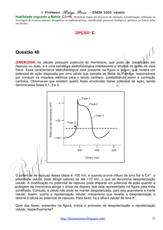 © Professor Rodrigo Penna – ENEM 2009 vazado
As etapas l, II e III acima mostram, de forma resumida e simplificada, a cadeia de
transformações de energia que se processam desde a fonte de energia primária até o seu uso
final. A opção que detalha o que ocorre em cada etapa é:

(A) Na etapa l, energia potencial gravitacional da água armazenada na represa transforma-se
em energia potencial da água em movimento na tubulação, a qual, lançada na turbina, causa a
rotação do eixo do gerador elétrico e a correspondente energia cinética, dá lugar ao surgimento
de corrente elétrica.
(B) Na etapa l, parte do calor gerado na usina se transforma em energia potencial na
tubulação, no eixo da turbina e dentro do gerador; e também por efeito Joule no circuito interno
do gerador.
(C) Na etapa II, elétrons movem-se nos condutores que formam o circuito entre o gerador e a
residência; nessa etapa, parte da energia elétrica transforma-se em energia térmica por efeito
Joule nos condutores e parte se transforma em energia potencial gravitacional.
(D) Na etapa III, a corrente elétrica é convertida em energia térmica, necessária ao
acionamento do eixo da bomba hidráulica, que faz a conversão em energia cinética ao fazer a
água fluir do poço até a caixa, com ganho de energia potencial gravitacional pela água,
(E) Na etapa III, parte da energia se transforma em calor devido a forças dissipativas (atrito) na
tubulação; e também por efeito Joule no circuito interno do motor; outra parte é transformada
em energia cinética da água na tubulação e potencial gravitacional da água na caixa d'água.

                                                    CORREÇÃO
       Mais Transformações de Energia, e mais bomba hidráulica, tão comuns nestas
provas. Vou analisar todas as transformações.
I – É evidente se tratar de uma hidrelétrica - http://pt.wikipedia.org/wiki/Hidrel%C3%A9trica .
Nesta usina, água represada tem energia potencial gravitacional. Ao cair, ganha velocidade,
energia cinética, e ao atravessar a turbina perde velocidade e dá a ela cinética, sendo esta
então convertida em energia elétrica.
II – O condutor transmite energia elétrica, mas como todos os fios, há perdas de energia por
Efeito Joule – transformação de energia elétrica em calor devido à resistência elétrica que
todos os fios condutores têm, embora baixas.
III – Já na casa, energia elétrica vira cinética, movimento, na bomba, e calor (Joule). A
bomba, por sua vez, converte a energia em cinética, da água se movendo nos canos, que
sofre perdas sim, por atritos no encanamento, e ganha energia potencial ao subir.


Habilidade segundo a Matriz: C3-H8, Identificar etapas em processos de obtenção, transformação, utilização ou
reciclagem de recursos naturais, energéticos ou matérias-primas, considerando processos biológicos, químicos ou físicos neles
envolvidos.


                                                     OPÇÃO: E.




Questão 44

(ENEM/2009) Os radares comuns transmitem microondas que refletem na água, gelo e outras
partículas na atmosfera. Podem, assim, indicar apenas o tamanho e a distância das partículas,
tais como gotas de chuva. O radar Doppler, além disso, é capaz de registrar a velocidade e a
                              www.fisicanovestibular                                       31
 