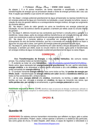 © Professor Rodrigo Penna – ENEM 2009 vazado




Se essa estudante comprar um secador de cabelos que consome 1000 W de potência e
considerando que ela e suas 3 amigas utilizem esse aparelho por 15 minutos cada uma
durante 20 dias no mês, o acréscimo em reais na sua conta mensal será de
(A)   R$10,00
(B)   R$12,50
(C)   R$13,00
(D)   R$13,50
(E)   R$14,00

                                                   CORREÇÃO
      Os kWh e o preço da energia, por sinal, considero cara! Além do ENEM, outras
questões com contas de luz já vieram em vestibulares. Teremos que ter atenção para fazer
todas as contas necessárias. Porém, é um valor, e preço você está acostumado a calcular.
      Veja na conta o consumo e a base de cálculo, ou seja, preço sem
                                    R$130,00 R$0,50
impostos. Pelos dados, dá:                   =
                                     260 kWh   kWh . Sabemos o preço
                                        2
por kWh, agora.
      Calculando o consumo das garotas: 1+3=4 meninas, 15 min cada dá 1 hora por dia,

vezes 20 dias:    1000 W .1h x 20 = 20.000 Wh = 20 kWh                       .
      Veja que a unidade é auto-explicativa. Mas, se quiser a fórmula, da definição de
Potência temos Energia = Potência.tempo .
                                                                                    R$0,50
        Por enquanto, sem impostos, está somando:                 20 kWh x                 = R$10,00              .
                                                                                     kWh
        Mas, veja a alíquota do imposto: 25 %!
                                  2,5
                                             25
        R$10,00 + R$ 10,00 x                    = R$12,50
                                            100                       .
                                               4
      É o que custa secar o cabelo! E tomar banho, se for demorado, muito mais caro! Além
da água!

Habilidade segundo a Matriz: C5-H17, Relacionar informações apresentadas em diferentes formas de linguagem
e representação usadas nas ciências físicas, químicas ou biológicas, como texto discursivo, gráficos, tabelas, relações
matemáticas ou linguagem simbólica.


                                                   OPÇÃO: B.
                                        www.fisicanovestibular                                                        33
 