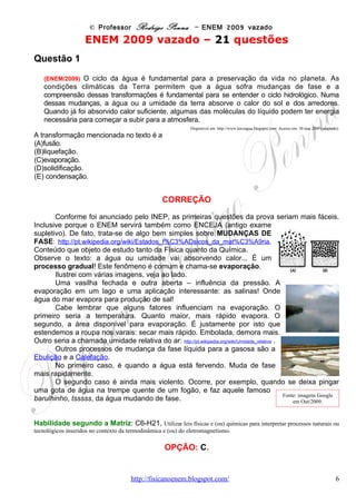 © Professor Rodrigo Penna – ENEM 2009 vazado
Questão 10
(ENEM/2009) Metade do volume de óleo de cozinha consumido anualmente no Brasil, cerca de
dois bilhões de litros, é jogada incorretamente em ralos, pias e bueiros. Estima-se que cada litro
de óleo descartado polua milhares de litros de água. O óleo no esgoto tende a criar uma barreira
que impede a passagem da água, causa entupimentos e, consequente mente, enchentes. Além
disso, ao contaminar os mananciais, resulta na mortandade de peixes. A reciclagem do óleo de
cozinha, além de necessária, tem mercado na produção de biodiesel. Há uma demanda atual de
1,2 bilhões de litros de biodiesel no Brasil. Se houver planejamento na coleta, transporte e
produção, estima-se que se possa pagar até R$ 1,00 por litro de óleo a ser reciclado.
                       Programa mostra caminho para uso do óleo de fritura na produção de biodiesel.   Disponível em: http://www.nutrmewa.com.br.
                                                                                                                 Acesso em: 14 fev. 2009 (adaptado)

De acordo com o texto, o destino inadequado do óleo de cozinha traz diversos problemas. Com
o objetivo de contribuir para resolver esses problemas, deve-se

(A)   Urtilizar o óleo para a produção de biocombustíveis, como etanol.
(B)   coletar o óleo devidamente e transportá-lo às empresas de produção de biodiesel.
(C)   limpar periodicamente os esgotos das cidades para evitar entupimentos e enchentes.
(D)   utilizar o óleo como alimento para os peixes, uma vez que preserva seu valor nutritivo
após o descarte.
(E)   descartar o óleo diretamente em ralos, pias e bueiros, sem tratamento prévio com
agentes dispersantes.

                                                           CORREÇÃO
        A questão envolve biocombustíveis - http://pt.wikipedia.org/wiki/Biocombust%C3%ADveis -, e
também poderia ser classificada como de Química ou de Biologia, no tocante à questão
ecológica. O tema já foi explorado desde 2003 pelo ENEM, e em 2004 também. Ver apostila.
        Creio que o texto tenha sido bem claro, ao comentar a viabilidade econômica da
reciclagem do óleo de cozinha, citando até um possível preço pelo seu reaproveitamento.
Como todo o ENEM, a prova tende a ser ecologicamente correta, o que torna a questão fácil: a
finalidade ambientalmente correta e economicamente viável é reaproveitar todo o óleo.

Habilidade segundo a Matriz: C3-H8, Identificar etapas em processos de obtenção, transformação, utilização ou
reciclagem de recursos naturais, energéticos ou matérias-primas, considerando processos biológicos, químicos ou físicos neles
envolvidos.

                                                            OPÇÃO: B.




Questão 13
(ENEM/2009) A água apresenta propriedades físico-químicas que a coloca em posição de
destaque como substância essencial à vida. Dentre essas, destacam-se as propriedades
térmicas biologicamente muito importantes, por exemplo, o elevado valor de calor latente de
vaporização. Esse calor latente refere-se à quantidade de calor que deve ser adicionada a um
líquido em seu ponto de ebulição, por unidade de massa, para convertê-lo em vapor na mesma
temperatura, que no caso da água é igual a 540 calorias por grama.

A propriedade físico-química mencionada no texto confere à água a capacidade de

                                            www.fisicanovestibular                                                                               6
 