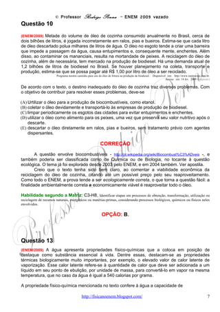 © Professor Rodrigo Penna – ENEM 2009 vazado
(A)servir como doador de elétrons no processo de fotossíntese.
(B)funcionar como regulador térmico para os organismos vivos.
(C)agir como solvente universal nos tecidos animais e vegetais.
(D)transportar os íons de ferro e magnésio nos tecidos vegetais.
(E)funcionar como mantenedora do metabolismo nos organismos vivos.


                                         CORREÇÃO
      Novamente, a questão envolve a água e particularmente a mudança de fase. E o
conceito de calor latente de vaporização.
      A título de comparação, vejamos a seguinte tabela:




                                                    Fonte: Física Fácil, www.fisicafacil.pro.br/power/fase.ppt em 07/10/2009.


        Suponha que a vida ocorresse em bases completamente distintas, se tal fato fosse
possível, e que o corpo fosse repleto de mercúrio, condutor de eletricidade! Quando o calor do
sol do dia incidisse, o risco de ele evaporar seria maior que da água, pois seu latente é 65 cal/g,
bem menor!
        Veja que, segundo o texto, mencionar o calor latente foi só um exemplo. Outra
característica fundamental da água é seu elevado calor específico. O que caracteriza o fato de
a água ser difícil de se esquentar e de se resfriar, também. Um exemplo prático é um comentário
corrente de que “a água fica quente à noite”.
        Na verdade, o que ocorre é que, durante o dia, pelo alto calor específico, ela custa a
esquentar comparado a outros materiais. Veja o caso das pedras, que costumam ficar em volta
de uma piscina: elas esquentam mais, e primeiro que a água. Já de noite, as mesmas pedras
esfriam rápido, enquanto a água, que custou a esquentar, demora a esfriar, também! Tal
conceito      já     foi     explorado     na     questão     do     ENEM        de     2002      -
http://www.fisicanovestibular.xpg.com.br/provascorrigidas/apost_enem.pdf -, sobre a brisa
marinha: http://pt.wikipedia.org/wiki/Brisa_(vento) .
                                www.fisicanovestibular                                                                     7
 