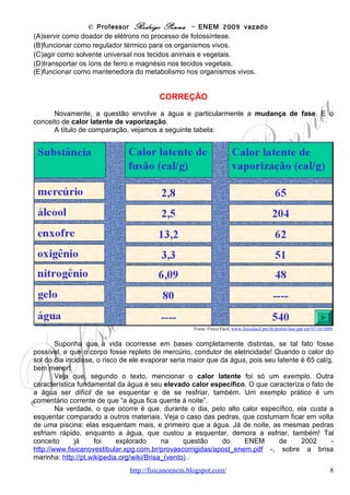 © Professor Rodrigo Penna – ENEM 2009 vazado
        Observe na tabela a seguir alguns calores específicos c e compare com a água:




                          Fonte: Wikipedia, http://pt.wikipedia.org/wiki/Calor_espec%C3%ADfico em 08/10/2009.


      É por isto que a água pode ser um regulador térmico: seu alto calor específico impede
que sofra grandes variações de temperatura mesmo submetida a variações dos ambientes.

Habilidade segundo a Matriz: C6-H21, Utilizar leis físicas e (ou) químicas para interpretar processos naturais ou
tecnológicos inseridos no contexto da termodinâmica e (ou) do eletromagnetismo.

                                                        OPÇÃO: B.




Questão 17

(ENEM/2009) O controle de qualidade é uma exigência da sociedade moderna na qual os bens de
consumo são produzidos em escala industrial. Nesse controle de qualidade são determinados
parâmetros que permitem checar a qualidade de cada produto. O álcool combustível é um produto de
amplo consumo muito adulterado, pois recebe adição de outros materiais para aumentar a margem de
lucro de quem o comercializa. De acordo com a Agência Nacional de Petróleo (ANP), o álcool
combustível deve ter densidade entre 0,805 g/cm3 e 0,811 g/cm3. Em algumas bombas de combustível
a densidade do álcool pode ser verificada por meio de um densímetro similar ao desenhado abaixo, que
consiste em duas bolas com valores de densidade diferentes e verifica quando o álcool está fora da faixa
permitida. Na imagem, são apresentadas situações distintas para três amostras de álcool combustível.


                                         www.fisicanovestibular                                                 8
 