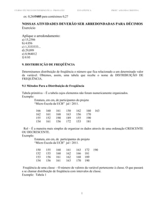 CURSO TÉCNICO EM INFORMÁTICA - PRONATEC ESTATÍSTICA PROF.ª AMANDA CRISTINA
ex: 0,2685485 para centésimos 0,27
NOSSAS ATIVIDADES DEVERÃO SER ARREDONDADAS PARA DÉCIMOS
Exercício
Aplique o arredondamento:
a) 15,2586
b) 4.056
c) 1,3333333...
d) 29,899
e) 8,964012
f) 9.95
9. DISTRIBUIÇÃO DE FREQÜÊNCIA
Determinamos distribuição de freqüência o número que fica relacionado a um determinado valor
da variável. Obtemos, assim, uma tabela que recebe o nome de DISTRIBUIÇÃO DE
FREQUÊNCIA.
9.1 Métodos Para a Distribuição de Freqüência
Tabela primitiva – É a tabela cujos elementos não foram numericamente organizados.
Exemplo:
Estatura, em cm, de participantes do projeto
“Micro Escola da UCB” jul / 2011.
166 160 161 150 162 160 163
162 161 168 163 156 170
155 152 190 189 155 190
154 161 156 172 153 181
Rol – É a maneira mais simples de organizar os dados através de uma ordenação CRESCENTE
OU DECRESCENTE.
Exemplo:
Estatura, em cm, de participantes do projeto
“Micro Escola da UCB” jul / 2011.
150 155 160 161 163 172 190
152 155 160 162 166 181
153 156 161 162 168 189
154 156 161 163 170 190
Freqüência de uma classe – O número de valores da variável pertencente à classe. O que passará
a se chamar distribuição de freqüência com intervalos de classe.
Exemplo: Tabela 1
1
 