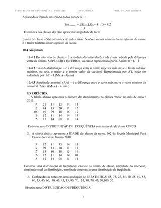 CURSO TÉCNICO EM INFORMÁTICA - PRONATEC ESTATÍSTICA PROF.ª AMANDA CRISTINA
Aplicando a fórmula utilizando dados da tabela 1:
lim classe = 191 – 150 = 41 / 5 = 8,2
5
Os limites das classes deverão apresentar amplitude de 8 cm
Limite de classe – São os limites de cada classe. Sendo o menor número limite inferior da classe
e o maior número limite superior da classe.
10.4 Amplitude
10.4.1 Do intervalo de classe – É a medida do intervalo de cada classe, obtida pela diferença
entre os limites, SUPERIOR e INFERIOR da classe representada por h. Assim: h = L – l
10.4.2 Total da distribuição – è a diferença entre o limite superior máximo e o limite inferior
mínimo, ou seja, o maior e o menor valor da variável. Representada por AT, pode ser
calculada por AT = L(Max) – l(min)
10.4.3 Amplitude amostral (AA) – é a diferença entre o valor máximo e o valor mínimo da
amostral AA= x(Max.) – x(min.)
EXERCÍCIOS
1. A tabela abaixo apresenta o número de atendimentos na clínica “bela” no mês de maio /
2011:
14 21 11 13 14 13
12 14 13 20 11 12
06 10 09 18 15 19
16 12 11 14 14 13
15 12 14 08 11 14
Construa uma DISTRIBUIÇÃO DE FREQÜÊNCIA com intervalo de classe CINCO
2. A tabela abaixo apresenta a IDADE de alunos da turma 502 da Escola Municipal Pará
Cidade do Rio de Janeiro 2010:
14 12 11 13 14 13
12 09 13 20 11 12
17 13 10 18 15 19
16 12 11 14 14 08
15 12 14 08 11 14
Construa uma distribuição de freqüência, calcule os limites de classe, amplitude do intervalo,
amplitude total da distribuição, amplitude amostral e uma distribuição de freqüência.
3. Conhecidas as notas em uma avaliação de ESTATÍSTICA: 85, 75, 25, 45, 10, 55, 50, 55,
80, 55, 40, 60, 50, 45, 45, 35, 90, 70, 85, 80, 70, 45, 30,100, 30.
Obtenha uma DISTRIBUIÇÃO DE FREQÜÊNCIA.
1
 