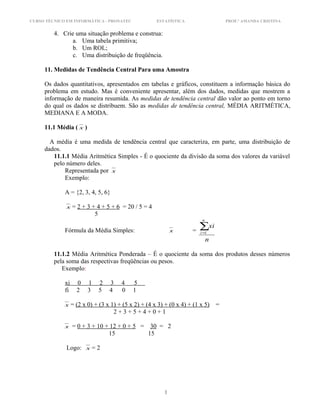 CURSO TÉCNICO EM INFORMÁTICA - PRONATEC ESTATÍSTICA PROF.ª AMANDA CRISTINA
4. Crie uma situação problema e construa:
a. Uma tabela primitiva;
b. Um ROL;
c. Uma distribuição de freqüência.
11. Medidas de Tendência Central Para uma Amostra
Os dados quantitativos, apresentados em tabelas e gráficos, constituem a informação básica do
problema em estudo. Mas é conveniente apresentar, além dos dados, medidas que mostrem a
informação de maneira resumida. As medidas de tendência central dão valor ao ponto em torno
do qual os dados se distribuem. São as medidas de tendência central, MÉDIA ARITMÉTICA,
MEDIANA E A MODA.
11.1 Média ( x )
A média é uma medida de tendência central que caracteriza, em parte, uma distribuição de
dados.
11.1.1 Média Aritmética Simples - É o quociente da divisão da soma dos valores da variável
pelo número deles.
Representada por x
Exemplo:
A = {2, 3, 4, 5, 6}
x = 2 + 3 + 4 + 5 + 6 = 20 / 5 = 4
5
Fórmula da Média Simples: x =
n
xi
n
i
∑=1
11.1.2 Média Aritmética Ponderada – É o quociente da soma dos produtos desses números
pela soma das respectivas freqüências ou pesos.
Exemplo:
xi 0 1 2 3 4 5
fi 2 3 5 4 0 1
x = (2 x 0) + (3 x 1) + (5 x 2) + (4 x 3) + (0 x 4) + (1 x 5) =
2 + 3 + 5 + 4 + 0 + 1
x = 0 + 3 + 10 + 12 + 0 + 5 = 30 = 2
15 15
Logo: x = 2
1
 